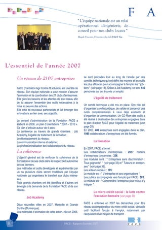 F A
FACE - Rapport d'activité 20078
" L'équipe nationale est un relai
opérationnel d'ingénierie, de
conseil pour nos clubs locaux "
Magali Visconti, Directrice du club FACE Var.
Un réseau de 2167 entreprises
FACE (Fondation Agir Contre l'Exclusion) est une tête de
réseau. Son équipe nationale a pour mission d'assurer
l'animation et la coordination des 27 clubs d'entreprises.
Elle gère les besoins et les attentes de son réseau afin
de lui assurer l'ensemble des outils nécessaires à la
mise en oeuvre des actions.
Elle initie de nouveaux partenariats et fait émerger des
innovations en lien avec ses objectifs.
Le conseil d’administration de la Fondation FACE a
élaboré en 2006, un plan d’orientations " 2007 – 2010 ».
Ce plan s’articule autour de 4 axes :
La cohérence au travers de grands chantiers : Job
Academy, l’égalité de traitement, la formation ;
Le développement du réseau ;
La communication interne et externe ;
La professionnalisation des collaborateurs du réseau.
La cohérence
L’objectif général est de renforcer la cohérence de la
Fondation et de ses clubs dans le respect de l’autonomie
de ces derniers.
Les méthodes et outils développés et expérimentés par
un ou plusieurs clubs seront modélisés par l’équipe
nationale qui organisera le transfert aux clubs intéres-
sés.
Trois grands chantiers ont été identifiés et d’autres ont
émergés à la demande de la Fondation FACE et de son
réseau.
Job Academy
Deux nouvelles villes en 2007, Marseille et Grande
Synthe (Dunkerque).
Les méthodes d’animation de cette action, née en 2006,
se sont précisées tout au long de l’année par des
comités techniques qui ont défini les moyens et les outils
les plus efficaces pour accompagner à l’emploi les " job-
bers " (voir page 14). Grâce à Job Academy, ce sont 440
personnes qui ont trouvés un emploi.
L’égalité de traitement
Un comité technique a été mis en place. Son rôle est
d’organiser la veille juridique, de valider et concevoir des
outils complémentaires à ceux déjà existants et
d’organiser la communication. Un CD Rom des outils a
été réalisé à destination des entreprises engagées dans
le plan d’action FACE pour l’égalité de traitement (voir
page 28).
En 2007, 400 entreprises sont engagées dans le plan,
1945 collaborateurs d’entreprises ont été formés.
La formation
En 2007, FACE a formé :
Les collaborateurs d’entreprises : 2077, nombre
d’entreprises concernées : 336.
Les modules sont : " Entreprises sans discrimination :
Tous gagnants ! " (voir page 33) et " Tuteurs en entrepri-
ses " (voir page 36).
Les acteurs sociaux : 105.
Le module est : " L’entreprise et ses organisations ".
Les publics accompagnés vers l’emploi par FACE : 583.
Le module est : " Comprendre l’entreprise pour mieux s’y
intégrer ".
Le micro crédit social : la lutte contre
l’exclusion bancaire (voir page 39)
FACE a entamée en 2007 les démarches pour être
réseau accompagnateur du micro crédit social, véritable
outil facilitant l’accès à l’emploi, notamment par
l’acquisition d’un moyen de transport.
L'essentiel de l'année 2007
 
