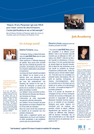 11
"À ce jour, cette action -
retenue dans le cadre de la
promotion nationale "Les fous
de Nantes" parmi les 16
grandes idées de la métropole
nantaise - atteint un taux
d'accès à l'emploi, tous types
de contrats confondus, de
plus de 90%. Job Academy
Nantes fonctionne par promo-
tion de 20 personnes aidées
chaque fois par une entreprise
marraine, représentée cette
année par l'ANDRH."
"C’est une véritable aventure
humaine qui se renouvelle à
chaque promotion, à chaque
fois un challenge nouveau,
des profils nouveaux, de
nouveaux partenaires mais
toujours le même but : re-
trouver le chemin de l’emploi
sous toutes ces formes et à
chaque victoire on partage
tous la même joie. Les
collaborateurs qui s’impliquent
ont un rôle fondamental : ils
doivent démystifier l’entre-
prise et la rendre accessible.
En ma qualité de chef de
projet national Job Academy,
devenue directrice de club et
ayant en charge directement
cette action, je dois reconnaî-
tre l’immense travail et
l’énergie fournis par les "job
acteurs" de toutes les villes
qui appliquent une méthode
nationale en apportant chacun
un petit plus, ce qui alimente
l’évolution de ce projet qui
peut être décliné à l’infini.
La méthode est bonne, elle
marche parce qu’elle fédère
des entreprises, des énergies,
des espoirs et des résultats."
Un échange positif
Adeline Fontaine, Solvay
"L’entreprise Solvay a d'abord été parte-
naire du club FACE Paris dans le cadre
de l'action parrainage.
Cette expérience a intéressé beaucoup
de salariés. Nous avons donc souhaité
aller plus loin et décidé de parrainer une
promotion Job Academy afin de permet-
tre à d'autres collaborateurs de participer
à l'expérience.
Les temps de travail collectifs permettent
aux "jobbers" de se motiver et de se
relancer dans une démarche active
d'emploi. Ils peuvent échanger et parta-
ger avec des professionnels. Job
Academy fait vraiment le lien avec le
monde de l'entreprise et permet aux
jeunes de se constituer un réseau et de
glaner de précieux conseils.
Les "jobbers" ont pu rencontrer le Direc-
teur Général et le Directeur des Ressour-
ces Humaines du Groupe.
L'intervention de notre responsable
recrutement a été très intéressante.
Les "jobbers" ont eu l'occasion de poser
des questions sur la façon d'élaborer leur
CV et leur lettre de motivation.
Nous leur avons donné des conseils sur
la manière de se comporter lors d'un
entretien d'embauche.
Cette action a également permis aux
collaborateurs de s'ouvrir vers l'extérieur
et d'être sensibilisés à des problèmes
comme celui de la discrimination."
Stevens Limosa, bénéficiaire de la Job
Academy, promotion avril 2008
" J’ai connu le club FACE Paris grâce à
ma conseillère à la Mission Locale
Belliard. Suite à une formation Sécurité
Incendie que j’ai effectuée en 2007, j’ai
obtenu mon SSIAP 1 (Service de Sécu-
rité Incendie et d'Assistance à Person-
nes niveau 1) et mon souhait était alors
de devenir Agent de Sécurité Incendie.
Dès le début de mes recherches, je me
suis heurté au problème du manque
d’expérience professionnelle. Toutes les
réponses que je recevais étaient négati-
ves. C’est alors que ma conseillère m’a
présenté l’action Job Academy. Elle m’a
parlé de coaching, d’entreprises, de
réseaux, d’accompagnement… Après
ma rencontre avec le Job Acteur qui m’a
éclairé sur le contenu et le déroulement
de l’action, j’ai accepté et intégré la 5ème
promotion parisienne.
Suite à la journée de lancement en
compagnie de Eau et Force (entreprise
marraine de la promo) et Manpower, j’ai
rencontré le responsable de l’agence
Manpower Immobilier Services avec qui
j’ai eu un entretien et une évaluation.
Quelques jours après, l’agence m’a
recontacté pour me proposer une
première mission et depuis, j’effectue
régulièrement des missions pour leur
compte sur différents sites (hôpitaux,
salle de réunions, immeubles, etc.) et
cela va bientôt faire un an. Mon objectif
désormais est de me pérenniser sur un
poste en CDI ."
HanifaTaguelmint
Directrice du club FACE Sud
Provence
"La Job Academy lutte
contre les discriminations
à l'embauche"
Presse Océan du 27 mars
2008
Job Academy
"Depuis 10 ans,Manpower agit avec FACE
pour lutter contre les discriminations.
L'action JobAcademy en est un bel exemple."
Bernard Nebout, Président de Manpower égalité des chances et
Conseiller auprès de la Présidence de Manpower France
"Job Academy" a généré 510 mises à l’emploi et mobilisé 321 entreprises
 