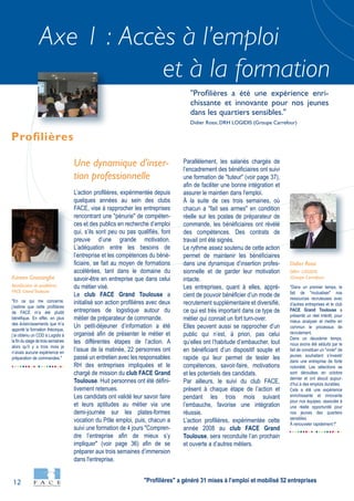 12
Axe 1 : Accès à l’emploi
et à la formation
"En ce qui me concerne,
j’estime que cette profilières
de FACE m’a été plutôt
bénéfique. En effet, en plus
des éclaircissements que m’a
apporté la formation théorique,
j’ai obtenu un CDD à Logidis à
la fin du stage de trois semaines
alors qu’il y a trois mois je
n’avais aucune expérience en
préparation de commandes."
Kareen Gnassingbe
Bénéficiaire de profilières
FACE GrandToulouse
"Dans un premier temps, le
fait de "mutualiser" nos
ressources recruteuses avec
d’autres entreprises et le club
FACE Grand Toulouse a
présenté un réel intérêt, pour
mieux analyser et mettre en
commun le processus de
recrutement.
Dans un deuxième temps,
nous avons été séduits par le
fait de constituer un "vivier" de
jeunes souhaitant s’investir
dans une entreprise de forte
notoriété. Les sélections se
sont déroulées en octobre
dernier et ont abouti aujour-
d’hui à des emplois durables.
Cela a été une expérience
enrichissante et innovante
pour nos équipes, associée à
une réelle opportunité pour
nos jeunes des quartiers
sensibles.
À renouveler rapidement !"
Didier Rossi
DRH LOGIDIS
(Groupe Carrefour)
Une dynamique d'inser-
tion professionnelle
L’action profilières, expérimentée depuis
quelques années au sein des clubs
FACE, vise à rapprocher les entreprises
rencontrant une "pénurie" de compéten-
ces et des publics en recherche d’emploi
qui, s’ils sont peu ou pas qualifiés, font
preuve d’une grande motivation.
L’adéquation entre les besoins de
l’entreprise et les compétences du béné-
ficiaire, se fait au moyen de formations
accélérées, tant dans le domaine du
savoir-être en entreprise que dans celui
du métier visé.
Le club FACE Grand Toulouse a
initialisé son action profilières avec deux
entreprises de logistique autour du
métier de préparateur de commande.
Un petit-déjeuner d’information a été
organisé afin de présenter le métier et
les différentes étapes de l’action. A
l’issue de la matinée, 22 personnes ont
passé un entretien avec les responsables
RH des entreprises impliquées et le
chargé de mission du club FACE Grand
Toulouse. Huit personnes ont été défini-
tivement retenues.
Les candidats ont validé leur savoir faire
et leurs aptitudes au métier via une
demi-journée sur les plates-formes
vocation du Pôle emploi, puis, chacun a
suivi une formation de 4 jours "Compren-
dre l’entreprise afin de mieux s’y
impliquer" (voir page 36) afin de se
préparer aux trois semaines d’immersion
dans l'entreprise.
Parallèlement, les salariés chargés de
l’encadrement des bénéficiaires ont suivi
une formation de "tuteur" (voir page 37),
afin de faciliter une bonne intégration et
assurer le maintien dans l'emploi.
À la suite de ces trois semaines, où
chacun a "fait ses armes" en condition
réelle sur les postes de préparateur de
commande, les bénéficiaires ont révélé
des compétences. Des contrats de
travail ont été signés.
Le rythme assez soutenu de cette action
permet de maintenir les bénéficiaires
dans une dynamique d’insertion profes-
sionnelle et de garder leur motivation
intacte.
Les entreprises, quant à elles, appré-
cient de pouvoir bénéficier d’un mode de
recrutement supplémentaire et diversifié,
ce qui est très important dans ce type de
métier qui connait un fort turn-over.
Elles peuvent aussi se rapprocher d’un
public qui n’est, à priori, pas celui
qu’elles ont l’habitude d’embaucher, tout
en bénéficiant d’un dispositif souple et
rapide qui leur permet de tester les
compétences, savoir-faire, motivations
et les potentiels des candidats.
Par ailleurs, le suivi du club FACE,
présent à chaque étape de l’action et
pendant les trois mois suivant
l’embauche, favorise une intégration
réussie.
L’action profilières, expérimentée cette
année 2008 au club FACE Grand
Toulouse, sera reconduite l’an prochain
et ouverte a d’autres métiers.
Profilières
"Profilières a été une expérience enri-
chissante et innovante pour nos jeunes
dans les quartiers sensibles."
Didier Rossi, DRH LOGIDIS (Groupe Carrefour)
"Profilières" a généré 31 mises à l’emploi et mobilisé 52 entreprises
 
