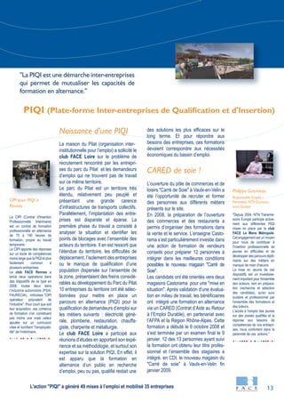 13
Le CIPI (Contrat d'Insertion
Professionnelle Intérimaire)
est un contrat de formation
professionnelle en alternance
de 75 à 140 heures de
formation, propre au travail
temporaire.
Le CIPI apporte des réponses
sur un socle de compétences
moins large que la PIQI et plus
facilement commun à
plusieurs entreprises.
Le club FACE Rennes a
lancé deux opérations dans
des dispositifs de ce type en
2008, toutes deux dans
l'industrie automobile (PSA/
FAURECIA), intitulées "CIPI
opérateur polyvalent de
l'industrie". Pour court que soit
leur acquisition, ces contenus
de formation n'en constituent
pas moins une vraie valeur
ajoutée sur un curriculum
vitae et bonifient "l'employabi-
lité" de l'intérimaire.
"Depuis 2004, NTN Transmis-
sions Europe participe active-
ment aux différentes PIQI
mises en place par le club
FACE Le Mans Métropole.
Cet engagement est un moyen
pour nous de contribuer à
l'insertion professionnelle de
jeunes en difficultés et de
développer des parcours diplô-
mants sur des métiers en
manque de main d'œuvre.
La mise en œuvre de ces
dispositifs est un investisse-
ment important pour l'ensemble
des acteurs, tant en prépara-
tion (recherche et sélection
des candidats), qu'en suivi
scolaire et professionnel par
l'ensemble des formateurs et
des tuteurs.
L'accès à l'emploi des jeunes
sur des postes qualifiés et la
réponse aux besoins de
compétences de nos entrepri-
ses, nous confortent dans la
pérennité de ces actions."
Naissance d’une PIQI
La maison du Pilat (organisation inter-
institutionnelle pour l’emploi) a sollicité le
club FACE Loire sur le problème de
recrutement rencontré par les entrepri-
ses du parc du Pilat et les demandeurs
d’emploi qui ne trouvent pas de travail
sur ce même territoire.
Le parc du Pilat est un territoire très
étendu, relativement peu peuplé et
présentant une grande carence
d’infrastructures de transports collectifs.
Parallèlement, l’implantation des entre-
prises est disparate et éparse. La
première phase du travail a consisté à
analyser la situation et identifier les
points de blocages avec l’ensemble des
acteurs du territoire. Il en est ressorti que
l’étendue du territoire, les difficultés de
déplacement, l’isolement des entreprises
ou le manque de qualification d’une
population dispersée sur l’ensemble de
la zone, présentaient des freins considé-
rables au développement du Parc du Pilat.
10 entreprises du territoire ont été sélec-
tionnées pour mettre en place un
parcours en alternance (PIQI) pour la
qualification de demandeurs d’emploi sur
les métiers suivants : électricité géné-
rale, plomberie, restauration, chauffa-
giste, charpente et métallurgie.
Le club FACE Loire a participé aux
réunions d’études en apportant son expé-
rience et sa méthodologie, et surtout son
expertise sur la solution PIQI. En effet, il
est apparu que la formation en
alternance d’un public en recherche
d’emploi, peu ou pas, qualifié restait une
des solutions les plus efficaces sur le
long terme. Et pour répondre aux
besoins des entreprises, ces formations
devaient correspondre aux nécessités
économiques du bassin d’emploi.
CARED de soie !
L’ouverture du pôle de commerces et de
loisirs "Carré de Soie" à Vaulx-en-Velin a
été l’opportunité de recruter et former
des personnes aux différents métiers
présents sur le site.
En 2008, la préparation de l’ouverture
des commerces et des restaurants a
permis d’organiser des formations dans
la vente et le service. L’enseigne Casto-
rama s’est particulièrement investie dans
une action de formation de vendeurs
conseils pour préparer 12 personnes à
intégrer dans les meilleures conditions
possibles le nouveau magasin "Carré de
Soie".
Les candidats ont été orientés vers deux
magasins Castorama pour une "mise en
situation". Après validation d'une évalua-
tion en milieu de travail, les bénéficiaires
ont intégré une formation en alternance
via un CARED (Contrat d’Aide au Retour
à l’Emploi Durable), en partenariat avec
l’AFPA et la Région Rhône-Alpes. Cette
formation a débuté le 6 octobre 2008 et
s’est terminée par un examen final le 9
janvier. 12 des 13 personnes ayant suivi
la formation ont obtenu leur titre profes-
sionnel et l’ensemble des stagiaires a
intégré, en CDI, le nouveau magasin du
"Carré de soie" à Vaulx-en-Velin fin
janvier 2009.
Philippe Guérineau
Responsable Emploi /
Formation NTNTransmis-
sions Europe
CIPI pour PIQI à
Rennes
PIQI (Plate-forme Inter-entreprises de Qualification et d'Insertion)
"La PIQI est une démarche inter-entreprises
qui permet de mutualiser les capacités de
formation en alternance."
L'action "PIQI" a généré 49 mises à l’emploi et mobilisé 35 entreprises
AG
 