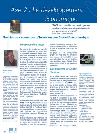 20
Axe 2 : Le développement
économique
"Je souhaitais travailler avec
FACEafindepouvoirm’associer
à une structure réactive en
adéquation avec les probléma-
tiques économiques réelles
des entreprises. FACE est
sensible au développement
durable et à la réinsertion
professionnelledesdemandeurs
d’emploi.
S’appuyant sur l’insertion par
l’activité économique, nous
avons pu réfléchir au projet
qui pourrait générer de
l’emploi ou de la formation
professionnelle et apporter
une solution environnemen-
tale. Ce projet est la première
étape dans la construction
d’une structure dynamique de
gestion et de revalorisation de
déchets, souhaitant axer ses
activités sur le développement
durable en utilisant comme
force, l’insertion par l’activité
économique. Ce projet est un
des axes majeurs de travail de
FACE Grande Synthe. "
Francis Hédel
Directeur de Sainée
Un groupe de travail de soutien
aux Structures d’Insertion par
l’Activité Economique s’est
constituédepuis2001etpoursuit
son action.
Cette action est un levier qui
permet aux SIAE d'agir en
profondeur dans la réinsertion.
Les entreprises agissent
concrètement dans le
domaine de la prévention de
l'exclusion, mais aussi dans le
domaine de l'insertion sociale
et professionnelle. L'action
permet aux entreprises de
recruter des personnes
qu'elles ne recruteraient pas
habituellement.
Résultats 2008 :
- 6 contrats de travail ;
- 2 personnes en contrat
d’alternance ;
- 8 EMT réalisées ;
- 4 petits déjeuners (80
personnes) ;
- 6 entretiens par Eiffage
Construction Isère pour des
recrutements ultérieurs.
Passerelles SIAE du
Club FACE Grenoble
Naissance d'un projet
La pénurie de compétences dans le
domaine industriel est une préoccupa-
tion partagée par Francis Hedel, Direc-
teur d’une entreprise de maintenance
industrielle, Sainée et le club FACE
Grande Synthe. De ce constat est née
la volonté de mettre en place un projet de
structure d’insertion par l’activité écono-
mique afin de "créer" de la compétence
en apportant une formation qualifiante à
des personnes éloignées de l’emploi. Le
projet s’est élaboré autour de l’axe du
développement durable afin de bénéfi-
cier du développement important de
l’activité de gestion des déchets
d’équipements électriques et électroni-
ques. Se sont alors joints au projet : la
communauté urbaine de Dunkerque, la
DDTEFP (Direction Départementale du
Travail, de l’Emploi et de la Formation
Professionnelle), "Entreprendre ensem-
ble", structure d’insertion et L’ICAM Lille
(école d’ingénieurs).
L’étude de faisabilité, réalisée par le club
FACE Grande Synthe en 2008, a mis en
évidence la lourde réglementation de ce
secteur d’activité et l’existence d’une
entreprise agréée par un éco-organisme,
déjà implantée sur l’agglomération
dunkerquoise, désormais associée au
projet.
Suite à cette étude, les partenaires ont
réorienté le projet initial de centre de tri
en atelier de réemploi des déchets
réparables. La future structure devra donc
collecter les déchets, procéder à leur
réparation et les vendre, ce qui implique
la mise à l’emploi de 8 personnes en
insertion.
Ce projet, qui a été soigneusement
préparé en 2008, sera mis en œuvre
dans le courant de l’année 2009 et nous
aurons le plaisir de voir son évolution
dans le prochain rapport d’activité. Nous
lui souhaitons d’ores et déjà beaucoup
de réussite.
Des nouvelles de Saint-é
Services
Sur le rapport d’activité 2007, nous vous
présentions l’entreprise d’insertion Saint-é
Services, créée en 2007 par les entrepri-
ses et partenaires du club FACE Loire,
qui a pour activité la livraison et la
propreté de la ville de Saint-Etienne. 9
salariés, dont 7 en insertion, y travaillaient
en fin d’année 2007.
Qu’en est-il en 2008 ?
Le nombre de salariés est passé de 9 à
12, dont 10 en insertion, ce qui repré-
sente une évolution tout à fait positive et
conforme aux perspectives annoncées
(perspectives à 3 ans : 19 salariés en
insertion). Un directeur a été recruté pour
gérer la structure qui était auparavant
administrée par le club FACE Loire. Par
ailleurs, les activités ont été diversifiées,
comme il avait été projeté. La fourgon-
nette d’occasion acquise en 2007 permet
maintenant la collecte de cartons et
déchets légers en sous-traitance pour
Sita-Suez.
Les salariés des entreprises FACE,
Soutien aux structures d'insertion par l'activité économique
"FACE est sensible au développement
durable et à la réinsertion professionnelle
des demandeurs d’emploi."
Francis Hédel, Directeur de Sainée
 