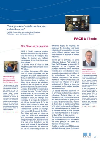 23
"Les témoignages de profes-
sionnelsnouspermettentd’avoir
des informations concrètes sur
les métiers et sur les
formations appropriées pour
chaque poste. Chaque
discours était différent : les
expériences et parcours de
chacun sont intéressants, cela
concrétise les informations
données par les professeurs.
Cette journée m’a confortée
dans mon souhait de cursus,
lesprofessionnelsnousmotivent
à poursuivre nos études, de
par leur expérience."
"Je pense que cette journée a
pu démontrer aux élèves qu’il
y a de nombreuses possibili-
tés de poursuite d’études
après un bac technique, et
plus largement, que de nom-
breux types de postes différents
leur sont ouverts.
De plus, ils ont maintenant la
preuve par de réelles expérien-
ces des différents métiers et
parcours possibles. Enfin, ils
ont compris qu’il y a de
nombreuses possibilités de
réussite, malgré les préjugés
sur les métiers techniques. Je
pense que cette initiative est
intéressante et est à renouveler
chaque année."
Des filières et des métiers
"FACE à l’école" rassemble plusieurs
actions s’articulant autour de la décou-
verte des métiers et de l’entreprise dans
l’optique de favoriser une meilleure
connaissance du monde et des acteurs
économiques.
Les actions "FACE à l’école" du club
FACE Beauvais ont touché cette année
726 élèves.
Les visites d’entreprises (325 élèves
pour 26 visites) organisées dans les
entreprises du club ont été l’occasion de
découvrir des métiers peu ou pas connus
d’une manière directe et pratique. Les
élèves ont pu interroger les salariés en
activité qui se sont prêtés au jeu des
questions/réponses avec bienveillance.
La classe de seconde "sciences médico
-sociales" du lycée François Truffaut a
ainsi découvert le fonctionnement d’une
maison de retraite. Cette visite ayant été
préparée en amont, les échanges avec
l’animateur de la maison de retraite n'en
ont été que plus pertinents. Il s’en est
suivi un débat, autour d'un goûter, avec
trois résidants sur la vie au cœur de
l’établissement, ajoutant un prolonge-
ment humain à la découverte du métier.
Ces visites sont aussi un moyen de
casser des clichés. Ainsi, les élèves de
3ème
découverte professionnelle du
collège Henri Baumont, d’abord réticents
à la visite d’une déchetterie, ont été
surpris par la propreté du site qu’ils imagi-
naient bien différemment. Par ailleurs, ils
ont été très intéressés par le tri, les
différentes étapes de recyclage, les
processus de démontage des objets
industriels et les explications données
sur les différents matériaux traités dans
cette entreprise de recyclage de déchets
industriels.
Sollicité par le professeur de génie
mécanique du Lycée Paul Langevin, le
club FACE Beauvais a rassemblé 16
entreprises en vue d’organiser une
journée d’intervention sur les métiers de
l’industrie, avec pour objectifs de propo-
ser des témoignages d’anciens élèves et
de professionnels du secteur de
l’industrie, d’informer sur l’état actuel du
marché de l’emploi dans ce secteur, de
provoquer une réflexion sur un projet
professionnel et d'élargir le champ de
connaissance sur les métiers possibles
avec leur formation.
Les classes concernées étaient les 1res
et terminales électrotechnique et génie
mécanique. Certains élèves de ces
classes n’ont pas toujours été acteurs de
leur orientation scolaire ce qui est parfois
un facteur de démotivation. Leur montrer
de façon claire et réaliste que la filière
qu’ils suivent recèle des débouchés vers
des métiers intéressants et évolutifs est
la meilleure manière de faire (re)naître
une motivation hésitante et de se proje-
ter dans le futur de façon positive.
Des entreprises, des institutionnels, ainsi
que plusieurs témoins, sont venus expo-
ser leurs parcours et, parmi eux,
d’anciens élèves du lycée.
Au total, ce sont presque 300 élèves qui
ont bénéficié de cette journée d’information.
Nicolas Raynaud
IngénieurTechnico-commercial
Lefèvre Manutention - Beauvais
Mathilde Menuge
Élève de première Génie
Mécanique Productique
Lycée Paul Langevin - Beauvais
FACE à l'école
"Cette journée m’a confortée dans mon
souhait de cursus."
Mathilde Menuge, élève de première Génie Mécanique
Productique - Lycée Paul Langevin - Beauvais
 