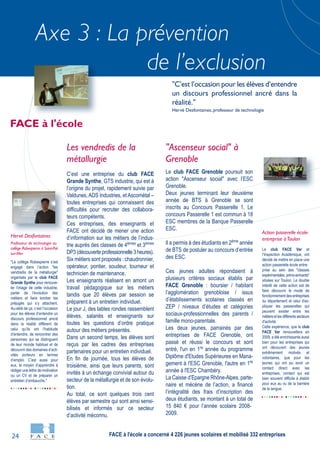 24
Axe 3 : La prévention
de l’exclusion
"Le collège Robespierre s’est
engagé dans l’action "les
vendredis de la métallurgie"
organisés par le club FACE
Grande Synthe pour renouve-
ler l’image de cette industrie,
parler de l’évolution des
métiers et faire tomber les
préjugés qui s’y attachent.
Au-delà de ça, c’est l’occasion
pour les élèves d’entendre un
discours professionnel ancré
dans la réalité différent de
celui qu’ils ont l’habitude
d’entendre, de rencontrer des
personnes qui se distinguent
de leur monde habituel et de
découvrir des domaines d’acti-
vités porteurs en termes
d’emploi. C’est aussi pour
eux, le moyen d’apprendre à
rédiger une lettre de motivation
ou un CV et de préparer un
entretien d’embauche."
Hervé Desfontaines
Professeur de technologie au
collège Robespierre à Saint-Pol-
sur-Mer
Le club FACE Var et
l’Inspection Académique, ont
décidé de mettre en place une
action passerelle école entre-
prise au sein des "classes
expérimentales primo-arrivants"
situées sur Toulon. Le double
intérêt de cette action est de
faire découvrir le mode de
fonctionnement des entreprises
du département et celui d'ex-
pliquer les passerelles qui
peuvent exister entre les
métiersetlesdifférentssecteurs
d'activité.
Cette expérience, que le club
FACE Var renouvellera en
2009, a été enrichissante aussi
bien pour les entreprises qui
ont découvert des jeunes
extrêmement motivés et
volontaires, que pour les
jeunes qui ont pu avoir un
contact direct avec les
entreprises, contact qui est
bien souvent difficile à établir
pour eux au vu de la barrière
de la langue.
Action passerelle école-
entreprise àToulon
Les vendredis de la
métallurgie
C’est une entreprise du club FACE
Grande Synthe, GTS industrie, qui est à
l’origine du projet, rapidement suivie par
Valdunes, ADS Industries, et Ascométal –
toutes entreprises qui connaissent des
difficultés pour recruter des collabora-
teurs compétents.
Ces entreprises, des enseignants et
FACE ont décidé de mener une action
d’information sur les métiers de l’indus-
trie auprès des classes de 4èmes
et 3èmes
DP3(découverteprofessionnelle3heures).
Six métiers sont proposés : chaudronnier,
opérateur, pontier, soudeur, tourneur et
technicien de maintenance.
Les enseignants réalisent en amont un
travail pédagogique sur les métiers
tandis que 20 élèves par session se
préparent à un entretien individuel.
Le jour J, des tables rondes rassemblent
élèves, salariés et enseignants sur
toutes les questions d’ordre pratique
autour des métiers présentés.
Dans un second temps, les élèves sont
reçus par les cadres des entreprises
partenaires pour un entretien individuel.
En fin de journée, tous les élèves de
troisième, ainsi que leurs parents, sont
invités à un échange convivial autour du
secteur de la métallurgie et de son évolu-
tion.
Au total, ce sont quelques trois cent
élèves par semestre qui sont ainsi sensi-
bilisés et informés sur ce secteur
d’activité méconnu.
"Ascenseur social" à
Grenoble
Le club FACE Grenoble poursuit son
action "Ascenseur social" avec l’ESC
Grenoble.
Deux jeunes terminant leur deuxième
année de BTS à Grenoble se sont
inscrits au Concours Passerelle 1. Le
concours Passerelle 1 est commun à 18
ESC membres de la Banque Passerelle
ESC.
Il a permis à des étudiants en 2ème
année
de BTS de postuler au concours d’entrée
des ESC.
Ces jeunes adultes répondaient à
plusieurs critères sociaux établis par
FACE Grenoble : boursier / habitant
l’agglomération grenobloise / issus
d’établissements scolaires classés en
ZEP / niveaux d’études et catégories
sociaux-professionnelles des parents /
famille mono-parentale.
Les deux jeunes, parrainés par des
entreprises de FACE Grenoble, ont
passé et réussi le concours et sont
entré, l'un en 1re
année du programme
Diplôme d'Etudes Supérieures en Mana-
gement à l'ESC Grenoble, l'autre en 1re
année à l'ESC Chambéry.
La Caisse d’Epargne Rhône-Alpes, parte-
naire et mécène de l’action, a financé
l’intégralité des frais d’inscription des
deux étudiants, se montant à un total de
15 840 € pour l’année scolaire 2008-
2009.
FACE à l'école
"C’est l’occasion pour les élèves d’entendre
un discours professionnel ancré dans la
réalité."
Hervé Desfontaines, professeur de technologie
FACE à l'école a concerné 4 226 jeunes scolaires et mobilisé 332 entreprises
 