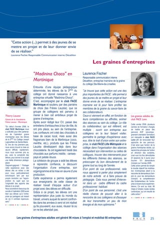 25
"En début d’année 2008, le
club FACE Martinique nous
a sollicités pour être partenai-
res de l’opération graine
d’entreprise avec les élèves
de la 3ème
du Collège Joseph
Lagrosillière de Sainte-Marie.
Si, lors de nos premiers pas,
nous avons trouvé la mise en
œuvre difficile, rapidement,
nous nous sommes pris au
jeu, avec la complicité des
élèves, pour donner à ce projet
une réelle dimension pédago-
gique.
Gagnant-gagnant ! Partager
cette expérience avec des
élèves dits en échec a été
pour nous particulièrement
enrichissant tant par leur
propre évolution sur l’appro-
priation du sujet que sur
l’originalité des apports des
élèves à ce projet.
Nous souhaitons beaucoup de
succès à l’opération 2009 aussi
bien aux élèves qu’à l’entre-
prise qui partagera cet instant
de vie ô combien épanouis-
sant."
Cette année 2008, plusieurs
centres de formation chargés
de mettre en place des
parcours AOF (accompa-
gnement orientation formation)
ont interpellé le club FACE
Loire afin de renouveler leur
approche de ces parcours.
C’est ainsi que l’action de la
graine d’entreprise adulte, qui
reprend les principes de l’action
en direction des scolaires,
s’est vue à la fois démultipliée
(8 sessions de 4 jours) pour
toucher 101 demandeurs
d’emploi sur l’année 2008.
Cette action permet de remplir
le double objectif de mobilisa-
tion d’entreprises allant à la
rencontre de demandeurs d’em-
ploi et, pour les demandeurs
d’emploi, la compréhension
des fondamentaux de l’entre-
prise à travers leurs expérimen-
tations. Ce sont au total, 96
mises à l’emploi, toutes durées
confondues, qui ont résulté de
cette action."
"Madinina Choco" en
Martinique
Entourés d’une équipe pédagogique
déterminée, les élèves de la 3ème
du
collège ont donné naissance à une
entreprise virtuelle "Madinina Choco".
C’est, accompagné par le club FACE
Martinique et soutenu par des parrains
de choix (les Frères Lauzéa), que ce
groupe de collégiens est parvenu à
mener à bien cet ambitieux projet de
graine d’entreprise.
Après avoir rédigé leur CV, passé des
entretiens d’embauches à tour de rôle, ils
ont pris place, au sein de l’entreprise.
Les confiseurs ont créé des chocolats à
base de cacao local, mais aussi des
fragrances bien de la Martinique (coco,
menthe, etc.), produits que les Frères
Lauzéa développent déjà dans leur
chocolaterie. Ils ont également testé des
chocolats aux parfums inédits : cerises-
pays et patate douce.
La cohésion de groupe a aidé les élèves
à reprendre confiance, à découvrir
l’organisation d’une entreprise, son
organigramme et la mise en œuvre d’une
production.
Cette expérience a permis également
aux enseignants de cette classe de
réaliser travail d’équipe autour d’un
projet avec des élèves en difficulté.
Grâce à ce projet, les élèves ont une
représentation plus juste du monde du
travail, univers auquel ils seront confron-
tés dans les années à venir et ont réalisé
qu’ils pouvaient, eux aussi, réussir là où
on ne les attendait pas.
Laurence Fischer
Responsable communication interne
Décathlon, entreprise marraine de la graine
du collège Ste-Marie-de-Linselles
"Je trouve que cette action est une des
plus importantes de FACE : elle permet à
des jeunes de se mettre en projet et leur
donne envie de se réaliser. L’entreprise
marraine est là pour faire profiter les
membres de la graine du savoir-faire de
ses collaborateurs.
Ceux-ci viennent en effet, en fonction de
leurs compétences ou affinités, animer
des séances au sein du collège. Le rôle
du collaborateur, qui est référent, est
multiple : ouvrir son entreprise aux
collégiens en la leur faisant visiter,
permettre le partage d'expérience avec
eux, être le trait d'union entre son entre-
prise, le club FACE Lille Métropole et le
collège dans l'organisation des séances
nécessitant son intervention ou celles de
collègues, trouver des intervenants pour
les différents thèmes des séances, se
préoccuper du bon déroulement de la
graine tout au long de l'année.
D'un point de vue professionnel, cela
nous apprend à parler plus simplement
de notre activité et à faire preuve de
pédagogie. Cela nous permet d'interve-
nir dans un cadre différent du cadre
professionnel habituel.
D'un point de vue personnel, c'est une
réelle chance de pouvoir aller à la
rencontre de ces collégiens et d'essayer
de leur transmettre un peu de mon
énergie et de mon optimisme."
Les graines adultes du
club FACE Loire
Thierry Lauzea
Gérant de la chocolaterie
Frères Lauzea - Martinique
Les graines d'entreprises
"Cette action (...) permet à des jeunes de se
mettre en projet et de leur donner envie
de se réaliser."
Laurence Fischer, Responsable Communication interne, Décathlon
Les graines d'entreprises adultes ont généré 96 mises à l’emploi et mobilisé 66 entreprises
 