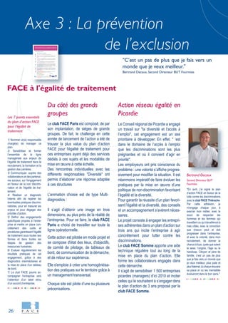 26
Axe 3 : La prévention
de l’exclusion
1/ Nommer un(e) responsable
chargé(e) de manager ce
plan.
2/ Sensibiliser et former
l’ensemble de la ligne
managériale aux enjeux de
l’égalité de traitement dans le
recrutement, la formation et la
gestion des carrières.
3/ Communiquer, auprès des
collaborateurs et des partenai-
res sociaux, sur l'engagement
en faveur de la non discrimi-
nation et de l’égalité de trai-
tement.
4/ Réaliser un diagnostic
interne afin de repérer les
éventuelles pratiques discrimi-
natoires, pour en mesurer les
enjeux et pour dégager des
priorités d’action.
5/ Définir des engagements
spécifiques propres à l'entre-
prise et mettre en place con-
crètement des outils et
procédures garantissant l’égalité
de traitement sous toutes ses
formes et dans toutes les
étapes de gestion des
ressources humaines.
6/ Evaluer régulièrement les
résultats pratiques de cet
engagement, grâce à des
diagnostics intermédiaires et
la mise en place d’un tableau
de bord.
7/ Le club FACE pourra ac-
compagner l'entreprise vers
l’obtention d’un label et/ou
d’un accord d’entreprise.
Les 7 points essentiels
du plan d'action FACE
pour l'égalité de
traitement
"En avril, j’ai signé le plan
d’action FACE en faveur de la
lutte contre les discriminations
avec le club FACE Thiérache.
Par cette adhésion, je
m’engage chaque jour, à
exercer mon métier, avec le
souci de respecter les
hommes et les femmes qui
travaillent ou qui travailleront à
mes côtés, avec la conviction
que chacun peut et doit
progresser dans l’entreprise,
et avec la volonté, dans mon
recrutement, de donner la
chance à tous, quels que soient
le sexe, l’origine, l’âge ou le
handicap. Citoyen et père de
famille, c’est un pas de plus
que je fais vers un monde que
je veux meilleur, plus juste et
plusfraternel,oùchacuntrouvera
sa place et où les mentalités
évolueront dans le bon sens."
Bertrand Decaux
Second Directeur BUT
Fourmies
Du côté des grands
groupes
Le club FACE Paris est composé, de par
son implantation, de sièges de grands
groupes. De fait, le challenge en cette
année de lancement de l’action a été de
trouver la plus value du plan d’action
FACE pour l'égalité de traitement pour
ces entreprises ayant déjà des services
dédiés à ces sujets et les modalités de
mise en œuvre à cette échelle.
Des rencontres individuelles avec les
différents responsables "Diversité" ont
permis d’élaborer une réponse adaptée
à ces structures
L’animation choisie est de type Multi-
diagnostics :
Il s’agit d’obtenir une image en trois
dimensions, au plus près de la réalité de
l’entreprise. Pour ce faire, le club FACE
Paris a choisi de travailler sur toute la
ligne opérationnelle.
Cette action est pilotée en mode projet et
se compose d'état des lieux, d'objectifs,
de comité de pilotage, de tableaux de
bord, de communication de la démarche,
et de retour sur expérience.
Elle s'emploie à créer une homogénéisa-
tion des pratiques sur le territoire grâce à
un management transversal.
Chaque site est pilote d’une ou plusieurs
préconisations.
Action réseau égalité en
Picardie
Le Conseil régional de Picardie a engagé
un travail sur "la diversité et l’accès à
l’emploi", cet engagement est un axe
prioritaire à développer. En effet, " ’est
dans le domaine de l’accès à l’emploi
que les discriminations sont les plus
prégnantes et où il convient d’agir en
priorité".
Les employeurs ont pris conscience du
problème : une volonté s’affiche progres-
sivement pour modifier la situation. Il est
néanmoins impératif de faire évoluer les
pratiques par la mise en œuvre d’une
politique de non-discrimination favorisant
l’égalité et la diversité.
Pour garantir la réussite d’un plan favori-
sant l’égalité et la diversité, des conseils
et un accompagnement s’avèrent néces-
saires.
Le projet consiste à engager les entrepri-
ses adhérentes dans un plan d’action sur
trois ans qui incite l’entreprise à agir
concrètement pour lutter contre les
discriminations.
Le club FACE Somme apporte une aide
technique régulière tout au long de la
mise en place du plan d’action. Elle
forme les collaborateurs engagés dans
cette démarche.
Il s’agit de sensibiliser 1 500 entreprises
picardes (managers) d’ici 2010 et inciter
celles qui le souhaitent à s’engager dans
le plan d’action de 3 ans proposé par le
club FACE Somme.
FACE à l'égalité de traitement
"C’est un pas de plus que je fais vers un
monde que je veux meilleur."
Bertrand Decaux, Second Directeur BUT Fourmies
 