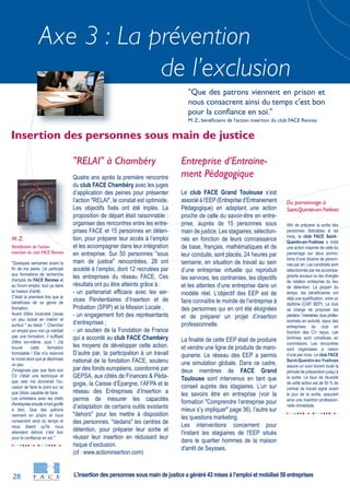 28
Axe 3 : La prévention
de l’exclusion
"Quelques semaines avant la
fin de ma peine, j'ai participé
aux formations de recherche
d'emploi de FACE Rennes et
au forum emploi, tout ça dans
la maison d'arrêt.
C'était la première fois que je
bénéficiais de ce genre de
formation.
Avant d'être incarcéré j'avais
un peu bossé en intérim et
surtout " au black ". Chercher
un emploi pour moi ça méritait
pas une formation, il suffisait
d'être soi-même, quoi ! J'ai
trouvé cette formation
formidable ! Elle m'a redonné
le moral alors que je déprimais
un peu.
J'imaginais pas que faire son
CV c'était une technique et
que cela me donnerait l'oc-
casion de faire le point sur ce
que j'étais capable de faire.
Les entretiens avec les chefs
d'entrepriseensuitem'ontgonflé
à bloc. Que des patrons
viennent en prison et nous
consacrent ainsi du temps et
nous disent qu'ils nous
attendent dehors c'est bon
pour la confiance en soi."
M. Z.
Bénéficiaire de l'action
insertion du club FACE Rennes
Afin de préparer la sortie des
personnes libérables à six
mois, le club FACE Saint-
Quentin-en-Yvelines a initié
une action inspirée de celle du
parrainage sur deux promo-
tions d’une dizaine de person-
nes par an. Les candidats sont
sélectionnés par les accompa-
gnants sociaux ou les chargés
de relation entreprise du lieu
de détention. La plupart du
temps, les bénéficiaires ont
déjà une qualification, voire un
diplôme (CAP, BEP). Le club
se charge de proposer les
parrains / marraines, tous profes-
sionnels en activité, issus des
entreprises du club en
fonction des CV reçus. Les
binômes sont constitués en
commission. Les rencontres
sont organisées à raison
d’une par mois. Le club FACE
Saint-Quentin-en-Yvelines
assure un suivi durant toute la
période de préparation jusqu’à
la sortie. Le taux de réussite
de cette action est de 50 % de
contrat de travail signé avant
le jour de la sortie, assurant
ainsi une insertion profession-
nelle immédiate.
Du parrainnage à
Saint-Quentin-en-Yvelines
"RELAI" à Chambéry
Quatre ans après la première rencontre
du club FACE Chambéry avec les juges
d’application des peines pour présenter
l’action "RELAI", le constat est optimiste.
Les objectifs fixés ont été triplés. La
proposition de départ était raisonnable :
organiser des rencontres entre les entre-
prises FACE et 15 personnes en déten-
tion, pour préparer leur accès à l’emploi
et les accompagner dans leur intégration
en entreprise. Sur 50 personnes "sous
main de justice" rencontrées, 28 ont
accédé à l’emploi, dont 12 recrutées par
les entreprises du réseau FACE. Ces
résultats ont pu être atteints grâce à :
- un partenariat efficace avec les ser-
vices Pénitentiaires d’Insertion et de
Probation (SPIP) et la Mission Locale ;
- un engagement fort des représentants
d‘entreprises ;
- un soutien de la Fondation de France
qui a accordé au club FACE Chambéry
les moyens de développer cette action.
D’autre par, la participation à un travail
national de la fondation FACE, soutenu
par des fonds européens, coordonné par
GEPSA, aux côtés de Finances & Péda-
gogie, la Caisse d’Epargne, l’AFPA et le
réseau des Entreprises d’Insertion a
permis de mesurer les capacités
d’adaptation de certains outils existants
"dehors" pour les mettre à disposition
des personnes, "dedans" les centres de
détention, pour préparer leur sortie et
réussir leur insertion en réduisant leur
risque d’exclusion.
(cf : www.actioninsertion.com)
Entreprise d’Entraine-
ment Pédagogique
Le club FACE Grand Toulouse s’est
associé à l’EEP(Entreprise d’Entrainement
Pédagogique) en adaptant une action
proche de celle du savoir-être en entre-
prise, auprès de 15 personnes sous
main de justice. Les stagiaires, sélection-
nés en fonction de leurs connaissance
de base, français, mathématiques et de
leur conduite, sont placés, 24 heures par
semaine, en situation de travail au sein
d’une entreprise virtuelle qui reproduit
les services, les contraintes, les objectifs
et les attentes d’une entreprise dans un
modèle réel. L’objectif des EEP est de
faire connaître le monde de l’entreprise à
des personnes qui en ont été éloignées
et de préparer un projet d’insertion
professionnelle.
La finalité de cette EEP était de produire
et vendre une ligne de produits de maro-
quinerie. Le réseau des EEP a permis
une simulation globale. Dans ce cadre,
deux membres de FACE Grand
Toulouse sont intervenus en tant que
conseil auprès des stagiaires. L’un sur
les savoirs être en entreprise (voir la
formation "Comprendre l’entreprise pour
mieux s’y impliquer" page 36), l’autre sur
les questions marketing.
Les interventions concernent pour
l'instant les stagiaires de l'EEP situés
dans le quartier hommes de la maison
d'arrêt de Seysses.
Insertion des personnes sous main de justice
"Que des patrons viennent en prison et
nous consacrent ainsi du temps c'est bon
pour la confiance en soi."
M. Z., bénéficiaire de l'action insertion du club FACE Rennes
L'insertion des personnes sous main de justice a généré 43 mises à l’emploi et mobilisé 58 entreprises
 