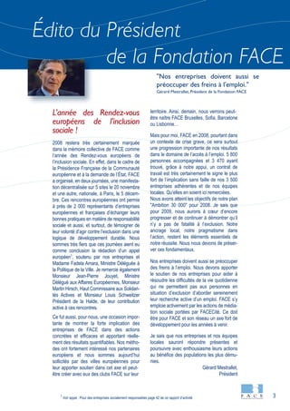 3
"Nos entreprises doivent aussi se
préoccuper des freins à l'emploi."
Gérard Mestrallet, Président de la Fondation FACE
Édito du Président
de la Fondation FACE
L’année des Rendez-vous
européens de l’inclusion
sociale !
2008 restera très certainement marquée
dans la mémoire collective de FACE comme
l’année des Rendez-vous européens de
l’inclusion sociale. En effet, dans le cadre de
la Présidence Française de la Communauté
européenne et à la demande de l’État, FACE
a organisé, en deux journées, une manifesta-
tion décentralisée sur 5 sites le 20 novembre
et une autre, nationale, à Paris, le 5 décem-
bre. Ces rencontres européennes ont permis
à près de 2 000 représentants d’entreprises
européennes et françaises d’échanger leurs
bonnes pratiques en matière de responsabilité
sociale et aussi, et surtout, de témoigner de
leur volonté d’agir contre l’exclusion dans une
logique de développement durable. Nous
sommes très fiers que ces journées aient eu
comme conclusion la rédaction d’un appel
européen1
, soutenu par nos entreprises et
Madame Fadela Amara, Ministre Déléguée à
la Politique de la Ville. Je remercie également
Monsieur Jean-Pierre Jouyet, Ministre
Délégué aux Affaires Européennes, Monsieur
Martin Hirsch, Haut Commissaire aux Solidari-
tés Actives et Monsieur Louis Schweitzer
Président de la Halde, de leur contribution
active à ces rencontres.
Ce fut aussi, pour nous, une occasion impor-
tante de montrer la forte implication des
entreprises de FACE dans des actions
concrètes et efficaces et apportant réelle-
ment des résultats quantifiables. Nos métho-
des ont fortement intéressé nos partenaires
européens et nous sommes aujourd’hui
sollicités par des villes européennes pour
leur apporter soutien dans cet axe et peut-
être créer avec eux des clubs FACE sur leur
territoire. Ainsi, demain, nous verrons peut-
être naître FACE Bruxelles, Sofia, Barcelone
ou Lisbonne…
Mais pour moi, FACE en 2008, pourtant dans
un contexte de crise grave, ce sera surtout
une progression importante de nos résultats
dans le domaine de l’accès à l’emploi. 5 800
personnes accompagnées et 3 470 ayant
trouvé, grâce à notre appui, un contrat de
travail est très certainement le signe le plus
fort de l’implication sans faille de nos 3 500
entreprises adhérentes et de nos équipes
locales. Qu'elles en soient ici remerciées.
Nous avons atteint les objectifs de notre plan
"Ambition 30 000" pour 2008. Je sais que
pour 2009, nous aurons à cœur d’encore
progresser et de continuer à démontrer qu’il
n’y a pas de fatalité à l’exclusion. Notre
ancrage local, notre pragmatisme dans
l’action, restent les éléments essentiels de
notre réussite. Nous nous devons de préser-
ver ces fondamentaux.
Nos entreprises doivent aussi se préoccuper
des freins à l’emploi. Nous devons apporter
le soutien de nos entreprises pour aider à
résoudre les difficultés de la vie quotidienne
qui ne permettent pas aux personnes en
situation d’exclusion d’aborder sereinement
leur recherche active d’un emploi. FACE s’y
emploie activement par les actions de média-
tion sociale portées par FACECité. Ce doit
être pour FACE et son réseau un axe fort de
développement pour les années à venir.
Je sais que nos entreprises et nos équipes
locales sauront répondre présentes et
poursuivre avec enthousiasme leurs actions
au bénéfice des populations les plus dému-
nies.
1
Voir appel : Pour des entreprises socialement responsables page 42 de ce rapport d’activité
Gérard Mestrallet,
Président
 