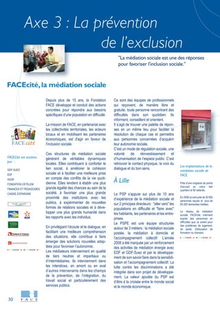 30
Axe 3 : La prévention
de l’exclusion
GDF-SUEZ
EDF
AG2R
FONDATION CETELEM
FINANCES ET PEDAGOGIES
CAISSE D’EPARGNE
FACECité est soutenu
par :
Près d'une vingtaine de points
d'accueil au coeur des
quartiers et 60 salariés.
En 2008 ce sont près de 30 000
personnes reçues et plus de
60 000 demandes traitées.
Le réseau de médiation
sociale, FACEcité, intervient
auprès des personnes en
difficultés que ce soient pour
des problèmes de logement,
de santé, d'éducation de
formation ou d'emploi.
Les implantations de la
médiation sociale de
FACE
Depuis plus de 15 ans, la Fondation
FACE développe et conduit des actions
concrètes pour répondre aux besoins
spécifiques d’une population en difficulté.
La mission de FACE, en partenariat avec
les collectivités territoriales, les acteurs
locaux et en mobilisant les partenaires
économiques, est d'agir en faveur de
l'inclusion sociale.
Ces structures de médiation sociale
génèrent de véritables dynamiques
locales. Elles contribuent à conforter le
lien social, à améliorer la cohésion
sociale et à faciliter une meilleure prise
en compte des conflits de la vie quoti-
dienne. Elles tendent à établir une plus
grande égalité des chances au sein de la
société, à favoriser une plus grande
proximité des institutions avec les
publics, à expérimenter de nouvelles
formes de relations sociales et à déve-
lopper une plus grande humanité dans
les rapports avec les individus.
En privilégiant l’écoute et le dialogue, en
facilitant une meilleure compréhension
des situations, elle contribue à faire
émerger des solutions nouvelles adap-
tées pour favoriser l’autonomie.
Les médiateurs interviennent en qualité
de tiers neutres et impartiaux ou
d’intermédiaires. Ils interviennent dans
les interstices, en amont ou en aval
d’autres intervenants dans les champs
de la prévention, de l’intégration, du
travail social et particulièrement des
services publics.
Ce sont des équipes de professionnels
qui reçoivent, de manière libre et
gratuite, toute personne rencontrant des
difficultés dans son quotidien. Ils
informent, conseillent et orientent.
Il s’agit de trouver une palette de répon-
ses en un même lieu pour faciliter la
résolution de chaque cas et permettre
aux personnes concernées d’acquérir
leur autonomie sociale.
C’est un mode de régulation sociale, une
volonté de réinvestissement et
d’humanisation de l’espace public. C’est
retrouver le contact physique, la voix du
dialogue et du bon sens.
À Lille
Le PSP s’appuie sur plus de 10 ans
d’expérience de la médiation sociale et
sur 2 principes directeurs : "aller vers" les
populations en difficulté et "faire avec"
les habitants, les partenaires et les entre-
prises.
Le PSPE est une équipe structurée
autour de 3 métiers : la médiation sociale
postée, la médiation à domicile et
l’accompagnement collectif. L’année
2008 a été marquée par un renforcement
des activités de médiation énergie avec
EDF et GDF-Suez et par le développe-
ment de son savoir faire dans la sensibili-
sation et l’accompagnement collectif. La
lutte contre les discriminations a été
intégrée dans son projet de développe-
ment. La valeur ajoutée du PSP est
d’être à la croisée entre le monde social
et le monde économique.
FACEcité,la médiation sociale
"La médiation sociale est une des réponses
pour favoriser l'inclusion sociale."
citéFACE
 