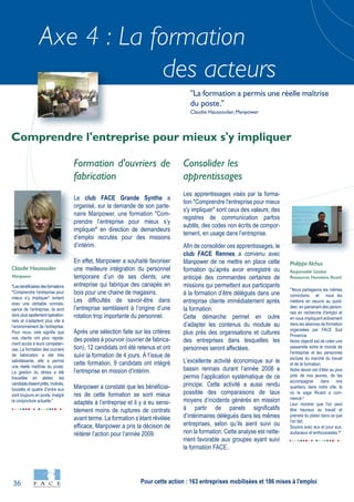 36
Axe 4 : La formation
des acteurs
"Lesbénéficiairesdesformations
"Comprendre l’entreprise pour
mieux s’y impliquer" sortent
avec une véritable connais-
sance de l’entreprise, ils sont
doncplusrapidementopération-
nels et s’adaptent plus vite à
l’environnement de l’entreprise.
Pour nous, cela signifie que
nos clients ont plus rapide-
ment accès à leurs compéten-
ces. La formation des ouvriers
de fabrication a été très
satisfaisante, elle a permis
une réelle maîtrise du poste.
La gestion du stress a été
travaillée en atelier, les
candidatsétaientprêts,motivés,
boostés et quatre d’entre eux
sont toujours en poste, malgré
la conjoncture actuelle."
Claudie Haussoulier
Manpower
"Nous partageons les mêmes
convictions et nous les
mettons en oeuvre au quoti-
dien, en parrainant des person-
nes en recherche d'emploi et
en nous impliquant activement
dans les séances de formation
organisées par FACE Sud
Provence.
Notre objectif est de créer une
passerelle entre le monde de
l'entreprise et les personnes
exclues du marché du travail
et de la formation.
Notre devoir est d'être au plus
près de nos jeunes, de les
accompagner dans nos
quartiers, dans notre ville, là
où la saga Ricard a com-
mencé !
Leur montrer que l'on peut
être heureux au travail et
prendre du plaisir dans ce que
l'on fait.
Soyons avec eux et pour eux,
audacieux et enthousiastes !"
Philippe Alchus
Responsable Gestion
Ressources Humaines Ricard
Formation d'ouvriers de
fabrication
Le club FACE Grande Synthe a
organisé, sur la demande de son parte-
naire Manpower, une formation "Com-
prendre l’entreprise pour mieux s’y
impliquer" en direction de demandeurs
d’emploi recrutés pour des missions
d’intérim.
En effet, Manpower a souhaité favoriser
une meilleure intégration du personnel
temporaire d’un de ses clients, une
entreprise qui fabrique des canapés en
bois pour une chaine de magasins.
Les difficultés de savoir-être dans
l’entreprise semblaient à l’origine d’une
rotation trop importante du personnel.
Après une sélection faite sur les critères
des postes à pourvoir (ouvrier de fabrica-
tion), 12 candidats ont été retenus et ont
suivi la formation de 4 jours. À l’issue de
cette formation, 9 candidats ont intégré
l’entreprise en mission d’intérim.
Manpower a constaté que les bénéficiai-
res de cette formation se sont mieux
adaptés à l’entreprise et il y a eu sensi-
blement moins de ruptures de contrats
avant terme. La formation s’étant révélée
efficace, Manpower a pris la décision de
réitérer l’action pour l’année 2009.
Consolider les
apprentissages
Les apprentissages visés par la forma-
tion "Comprendre l'entreprise pour mieux
s'y impliquer" sont ceux des valeurs, des
registres de communication parfois
subtils, des codes non écrits de compor-
tement, en usage dans l’entreprise.
Afin de consolider ces apprentissages, le
club FACE Rennes a convenu avec
Manpower de ne mettre en place cette
formation qu’après avoir enregistré ou
anticipé des commandes certaines de
missions qui permettent aux participants
à la formation d’être délégués dans une
entreprise cliente immédiatement après
la formation.
Cette démarche permet en outre
d’adapter les contenus du module au
plus près des organisations et cultures
des entreprises dans lesquelles les
personnes seront affectées.
L’excellente activité économique sur le
bassin rennais durant l’année 2008 a
permis l’application systématique de ce
principe. Cette activité a aussi rendu
possible des comparaisons de taux
moyens d’incidents générés en mission
à partir de panels significatifs
d’intérimaires délégués dans les mêmes
entreprises, selon qu’ils aient suivi ou
non la formation. Cette analyse est nette-
ment favorable aux groupes ayant suivi
la formation FACE.
Comprendre l'entreprise pour mieux s'y impliquer
"La formation a permis une réelle maîtrise
du poste."
Claudie Haussoulier, Manpower
Pour cette action : 163 entreprises mobilisées et 186 mises à l'emploi
 