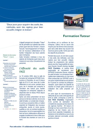 37
Journée 1
Présentation de la formation
Pourquoi le tuturat est-il
important dans l'entreprise ?
Le tutorat en entreprise
Les missions du tuteur
Accueillir et intégrer
Préparer l’accueil
L’accueil et l’intégration
Egalité de traitement
Les discriminations existent
Les représentations et pré-
jugés
Comment se fabriquent-ils ?
Journée 2
Motiver et communiquer
L'importance des entretiens
Les différents types
d'entretiens
Analyser les différentes
situations de management
et savoir adopter le bon
comportement
Analyser
Analyser un métier, les com-
pétences
Savoir évaluer
La transmission et la
formation
"Le parrain est celui qui doit,
en peu de temps, transmettre
son savoir, sa technicité et les
rites de l’entreprise à un
nouveau salarié quel que soit
son type de contrat. Il devient
pour lui, le repère en cas de
questions ou de problèmes. Il
porte une appréciation sur le
filleul et en assure le suivi ".
L’objectif principal de la formation "Tuteur"
est de permettre aux salariés des entre-
prises ayant dans leur fonction / mission
l'accueil, l'accompagnement et l'intégra-
tion de nouveaux collaborateurs et de
faciliter l’intégration des futurs salariés
dans l’entreprise.
Cette formation s'adresse à tous les
salariés de l'entreprise ayant dans leurs
missions le suivi et/ou l'encadrement de
personnel.
L'efficacité des outils
FACE
Le 16 octobre 2008, dans la salle de
formation de l’entreprise EIFFAGE Cons-
tructions à Chambéry, ils sont 9 tuteurs
âgés de 22 à 51 ans, issus de 4 unités
différentes et vont suivre, pendant deux
jours, les 4 modules que comporte la
"formation des tuteurs pour faciliter
l’intégration en entreprise" élaborée et
dispensée dans le réseau FACE depuis
plusieurs années.
Après une brève présentation de leurs
parcours et de leurs attentes vis-à-vis de
cette formation, un constat clair s’impose :
ils sont tous conscients d’être un maillon
essentiel de l’intégration des nouveaux
embauchés, jeunes et moins jeunes,
qualifiés ou non, en contrats durables ou
temporaires. Ils ont la responsabilité d’en
faire de futurs collaborateurs efficaces et
engagés durablement à leurs côtés pour
la réussite des chantiers en cours et à
venir.
Eux-mêmes ont la confiance de leur
entreprise. Celle-ci met en œuvre des
moyens pour les former et les accompa-
gner dans cette tâche trop souvent mal
reconnue parce qu’elle n’entre pas dans
les objectifs de production.
Pendant deux jours, ils vont donc acqué-
rir des outils, des méthodes, avoir des
repères pour bien accueillir, intégrer,
évaluer les progressions des salariés
placés sous leur responsabilité de tuteur.
Jean Claude L’Henaff, directeur du club
FACE Chambéry, et Laëtitia Alves
responsable de recrutement pour
EIFFAGE Construction Savoie, initiatrice
de cette formation, se connaissent bien :
Laëtitia était collaboratrice du club avant
d’être embauchée par EIFFAGE suite à
une action expérimentale de recrutement
de 10 jeunes en contrats de profession-
nalisation, ayant atteint ses objectifs de
maintien en emploi grâce entre-autre à
l’utilisation des outils proposés par
FACE.
Un autre signe de reconnaissance de
l’efficacité de ces outils a été apporté par
SITA en 2008. L’entreprise a confié au
club FACE Chambéry l’organisation
d’une journée de valorisation des
compétences acquises par les tuteurs de
ses agences Sud-Est : 60 tuteurs ont
échangé sur leurs savoir-faire et sur les
exigences de leur mission, puis ont
prouvé leurs capacités d’adaptation, de
résistance et de solidarité au cours d’une
animation alternant convivialité, activité
sportive et travail.
Formation des tuteurs
du Groupe SITA SUD
Module de formation
"Tuteur" - 2 jours
Formation Tuteur
"Deux jours pour acquérir des outils, des
méthodes, avoir des repères pour bien
accueillir, intégrer et évaluer."
Pour cette action : 61 collaborateurs formés pour 26 sessions
 