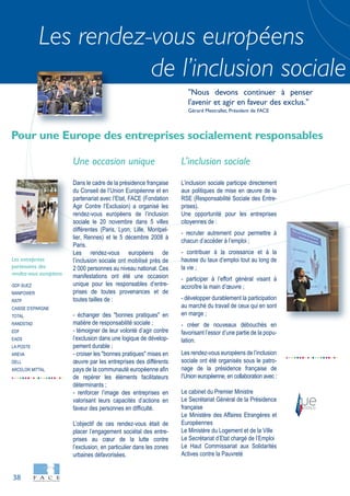 38
Les rendez-vous européens
de l’inclusion sociale
GDF-SUEZ
MANPOWER
RATP
CAISSE D’EPARGNE
TOTAL
RANDSTAD
EDF
EADS
LA POSTE
AREVA
DELL
ARCELOR MITTAL
Les entreprises
partenaires des
rendez-vous européens
Une occasion unique
Dans le cadre de la présidence française
du Conseil de l’Union Européenne et en
partenariat avec l’Etat, FACE (Fondation
Agir Contre l’Exclusion) a organisé les
rendez-vous européens de l’inclusion
sociale le 20 novembre dans 5 villes
différentes (Paris, Lyon, Lille, Montpel-
lier, Rennes) et le 5 décembre 2008 à
Paris.
Les rendez-vous européens de
l’inclusion sociale ont mobilisé près de
2 000 personnes au niveau national. Ces
manifestations ont été une occasion
unique pour les responsables d’entre-
prises de toutes provenances et de
toutes tailles de :
- échanger des "bonnes pratiques" en
matière de responsabilité sociale ;
- témoigner de leur volonté d’agir contre
l’exclusion dans une logique de dévelop-
pement durable ;
- croiser les "bonnes pratiques" mises en
œuvre par les entreprises des différents
pays de la communauté européenne afin
de repérer les éléments facilitateurs
déterminants ;
- renforcer l’image des entreprises en
valorisant leurs capacités d’actions en
faveur des personnes en difficulté.
L’objectif de ces rendez-vous était de
placer l’engagement sociétal des entre-
prises au cœur de la lutte contre
l’exclusion, en particulier dans les zones
urbaines défavorisées.
L'inclusion sociale
L’inclusion sociale participe directement
aux politiques de mise en œuvre de la
RSE (Responsabilité Sociale des Entre-
prises).
Une opportunité pour les entreprises
citoyennes de :
- recruter autrement pour permettre à
chacun d’accéder à l’emploi ;
- contribuer à la croissance et à la
hausse du taux d’emploi tout au long de
la vie ;
- participer à l’effort général visant à
accroître la main d’œuvre ;
- développer durablement la participation
au marché du travail de ceux qui en sont
en marge ;
- créer de nouveaux débouchés en
favorisant l’essor d’une partie de la popu-
lation.
Les rendez-vous européens de l’inclusion
sociale ont été organisés sous le patro-
nage de la présidence française de
l’Union européenne, en collaboration avec :
Le cabinet du Premier Ministre
Le Secrétariat Général de la Présidence
française
Le Ministère des Affaires Etrangères et
Européennes
Le Ministère du Logement et de la Ville
Le Secrétariat d’Etat chargé de l’Emploi
Le Haut Commissariat aux Solidarités
Actives contre la Pauvreté
Pour une Europe des entreprises socialement responsables
"Nous devons continuer à penser
l'avenir et agir en faveur des exclus."
Gérard Mestrallet, Président de FACE
 