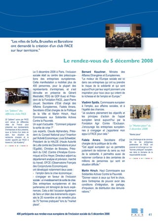 41
20 "jobbers" suivis par FACE
sont venus de différentes
villes de France pour
présenter aux représentants
d’entreprises et élus présents,
sous la forme d’un texte en
slam, leur situation de
recherche d’emploi et le
soutien apporté par FACE à
travers la "Job Academy".
"Market place"
Lieu d’échange et de convivia-
lité où les entreprises
partenaires et FACE ont
exposé et échangé sur les
"bonnes pratiques" européen-
nes dans le domaine de la
responsabilité sociale.
Le 5 décembre 2008 à Paris, l’inclusion
sociale était au centre des préoccupa-
tions des entreprises européennes.
Cette manifestation a mobilisé plus de
400 personnes, pour la plupart des
représentants d’entreprises, et s’est
déroulée en présence de Gérard
Mestrallet, PDG de GDF-Suez et Prési-
dent de la Fondation FACE, Jean-Pierre
Jouyet, Secrétaire d’Etat chargé des
Affaires Européennes, Fadela Amara,
Secrétaire d’Etat chargée de la Politique
de la Ville et Martin Hirsch, Haut
Commissaire aux Solidarités Actives
Contre la Pauvreté.
Un sujet d’actualité : "Comment préparer
la sortie de crise ?"
Les experts, Claude Alphandery, Prési-
dent du Conseil National pour l’Insertion
parl’ActivitéEconomique,LouisSchweitzer,
Président de la HALDE (Haute Autorité
de Lutte contre les Discriminations et pour
l’Egalité), Christian de Boissieu, Prési-
dent du CAE (Centre d’Analyse Econo-
mique) et Eric Heyer, Directeur-adjoint au
département analyse et prévision, marché
du travail, OFCE (Observatoire Français
des Conjonctures Economiques)
ont développé notamment deux axes :
- l’emploi dans la crise économique ;
- s’engager en faveur de l’inclusion
sociale:uninvestissementdesortiedecrise.
Des entreprises européennes et des
partenaires ont témoigné de leurs expé-
riences. Cela a été l’occasion également
de faire un bilan des évènements organi-
sés le 20 novembre et de remettre plus
de 75 "bonnes pratiques" lors du "market
place".
Bernard Kouchner, Ministre des
Affaires Etrangères et Européennes.
"Le moteur de l’Europe sociale est ici
dans ces entreprises qui ont su prendre
le risque de la solidarité et qui sont
aujourd’huin par leur esprit pionniern une
inspiration pour tous ceux qui créent de
la richesse et de l’emploi en Europe."
Vladimir Spidla, Commissaire européen
à l’emploi, aux affaires sociales, et à
l’égalité des chances.
"Je soutiens pleinement les objectifs et
les principes d’action de l’appel
européen lancé aujourd’hui par la
Fondation Agir Contre l’Exclusion.
J’encourage les entreprises européen-
nes à s’engager et j’apporterai mon
appui à FACE pour cela."
Fadela Amara, Secrétaire d’Etat
chargée de la politique de la ville.
"Cet appel européen qui va permettre
justement de redonner du sens au mot
de la solidarité, il permettra aussi de
redonner confiance à des centaines de
millions de personnes qui sont en
situation difficile."
Martin Hirsch, Haut Commissaire aux
Solidarités Actives Contre la Pauvreté.
"Donner raison à ceux qui font le choix,
dans l'entreprise de pouvoir avoir des
conditions d'intégration, de partage,
d'impulsion, de distribution des rémuné-
rations."
Le "Market place" du
5 décembre 2008
Les "Jobbers" des
différents clubs FACE
Le rendez-vous du 5 décembre 2008
"Les villes de Sofia,Bruxelles et Barcelone
ont demandé la création d'un club FACE
sur leur territoire."
400 participants aux rendez-vous européens de l'inclusion sociale du 5 décembre 2008
 