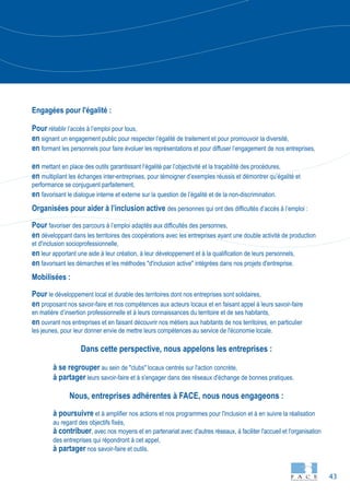 43
Engagées pour l'égalité :
Pour rétablir l’accès à l’emploi pour tous,
en signant un engagement public pour respecter l’égalité de traitement et pour promouvoir la diversité,
en formant les personnels pour faire évoluer les représentations et pour diffuser l’engagement de nos entreprises,
en mettant en place des outils garantissant l’égalité par l’objectivité et la traçabilité des procédures,
en multipliant les échanges inter-entreprises, pour témoigner d’exemples réussis et démontrer qu’égalité et
performance se conjuguent parfaitement,
en favorisant le dialogue interne et externe sur la question de l’égalité et de la non-discrimination.
Organisées pour aider à l’inclusion active des personnes qui ont des difficultés d’accès à l’emploi :
Pour favoriser des parcours à l’emploi adaptés aux difficultés des personnes,
en développant dans les territoires des coopérations avec les entreprises ayant une double activité de production
et d'inclusion socioprofessionnelle,
en leur apportant une aide à leur création, à leur développement et à la qualification de leurs personnels,
en favorisant les démarches et les méthodes "d'inclusion active" intégrées dans nos projets d'entreprise.
Mobilisées :
Pour le développement local et durable des territoires dont nos entreprises sont solidaires,
en proposant nos savoir-faire et nos compétences aux acteurs locaux et en faisant appel à leurs savoir-faire
en matière d’insertion professionnelle et à leurs connaissances du territoire et de ses habitants,
en ouvrant nos entreprises et en faisant découvrir nos métiers aux habitants de nos territoires, en particulier
les jeunes, pour leur donner envie de mettre leurs compétences au service de l'économie locale.
Dans cette perspective, nous appelons les entreprises :
à se regrouper au sein de "clubs" locaux centrés sur l'action concrète,
à partager leurs savoir-faire et à s'engager dans des réseaux d'échange de bonnes pratiques.
Nous, entreprises adhérentes à FACE, nous nous engageons :
à poursuivre et à amplifier nos actions et nos programmes pour l'inclusion et à en suivre la réalisation
au regard des objectifs fixés,
à contribuer, avec nos moyens et en partenariat avec d'autres réseaux, à faciliter l'accueil et l'organisation
des entreprises qui répondront à cet appel,
à partager nos savoir-faire et outils.
 