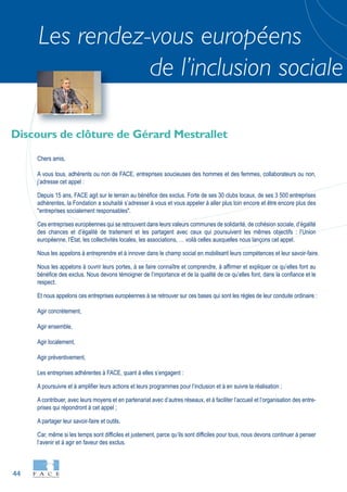 44
Les rendez-vous européens
de l’inclusion sociale
Discours de clôture de Gérard Mestrallet
Chers amis,
A vous tous, adhérents ou non de FACE, entreprises soucieuses des hommes et des femmes, collaborateurs ou non,
j’adresse cet appel :
Depuis 15 ans, FACE agit sur le terrain au bénéfice des exclus. Forte de ses 30 clubs locaux, de ses 3 500 entreprises
adhérentes, la Fondation a souhaité s’adresser à vous et vous appeler à aller plus loin encore et être encore plus des
"entreprises socialement responsables".
Ces entreprises européennes qui se retrouvent dans leurs valeurs communes de solidarité, de cohésion sociale, d’égalité
des chances et d’égalité de traitement et les partagent avec ceux qui poursuivent les mêmes objectifs : l’Union
européenne, l’État, les collectivités locales, les associations, … voilà celles auxquelles nous lançons cet appel.
Nous les appelons à entreprendre et à innover dans le champ social en mobilisant leurs compétences et leur savoir-faire.
Nous les appelons à ouvrir leurs portes, à se faire connaître et comprendre, à affirmer et expliquer ce qu’elles font au
bénéfice des exclus. Nous devons témoigner de l’importance et de la qualité de ce qu’elles font, dans la confiance et le
respect.
Et nous appelons ces entreprises européennes à se retrouver sur ces bases qui sont les règles de leur conduite ordinaire :
Agir concrètement,
Agir ensemble,
Agir localement,
Agir préventivement,
Les entreprises adhérentes à FACE, quant à elles s’engagent :
A poursuivre et à amplifier leurs actions et leurs programmes pour l’inclusion et à en suivre la réalisation ;
A contribuer, avec leurs moyens et en partenariat avec d’autres réseaux, et à faciliter l’accueil et l’organisation des entre-
prises qui répondront à cet appel ;
A partager leur savoir-faire et outils.
Car, même si les temps sont difficiles et justement, parce qu’ils sont difficiles pour tous, nous devons continuer à penser
l’avenir et à agir en faveur des exclus.
 