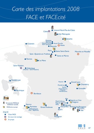 Carte des implantations 2008
FACE et FACEcité
47
Clubs FACE
En cours de montage
En projet
FACE
Structures FACEcité
médiation sociale
FACEcité en projet
citéFACE
Avignon
Perpignan
Littoral Nord Pas-de-Calais
Meurthe et Moselle
Lille Métropole
Thiérache
Somme
(Amiens
Haute Picardie
Saint Quentin)
Calais
Haute Picardie
Beauvais
Seine Saint-Denis
Aisne
Saint -Quentin-en-Yvelines
Cotentin
Rennes
Le Mans
Atlantique
(Nantes - Saint Nazaire)
Saint Nazaire
Guadeloupe
Martinique
Grand Lyon
Montbrison
Gard (Nîmes
Bagnols-sur-Cèze
Alès)
Loire
(Saint-Étienne
Roanne
Montbrison)
Chambéry
Grenoble
Grand Toulouse
Bordeaux
Hérault
(Montpellier - Béziers)
Var
Sud Provence
Alès
Bagnols-sur-Cèze
Paris
Pyrénées
Atlantiques
(Pau - Bayonne)
Bayonne
(Marseille)
Roanne
Seine et Marne
Béziers
 