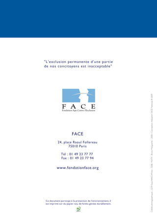 Créditsphotographiques:GDF-Suez/ABACAPress-2008/RATP-BrunoMarguerite-2008/Conception,réalisationFACENational©2009
Ce document participe à la protection de l'environnement, il
est imprimé sur du papier issu de forêts gérées durablement.
FACE
24, place Raoul Follereau
75010 Paris
Tél : 01 49 23 77 77
Fax : 01 49 23 77 94
www.fondationface.org
"L'exclusion permanente d'une partie
de nos concitoyens est inacceptable"
 