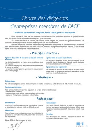 5
Charte des dirigeants
d'entreprises membres de FACE
Gérard Mestrallet, Président de FACE
Clubs et réseaux
Nos actions seront portées par nos clubs d’entreprises et relayées par les réseaux FACE : directeurs de club, présidents de clubs, élus.
Populations et territoires
Nous agirons prioritairement pour des populations et sur des territoires caractérisés par :
- une forte densité d’exclusion,
- l’existence d’une volonté politique locale de combattre cette exclusion,
- la présence d’entreprises et d’associations prêtes à l’action.
Communication
Nous ferons connaître nos actions en interne de l’entreprise et à
l’externe, avec le souci de valoriser les territoires en difficulté, leurs
habitants et les acteurs associatifs locaux avec lesquels nous
agissons.
Formation
Nous développons l’axe formation à destination des acteurs afin
d’optimiser l’ensemble de nos actions.
Agir avec et aux côtés de tous ceux qui agissent contre les
exclusions
- en facilitant leurs actions par l’apport de nos compétences et de
nos moyens ;
- en concevant et en impulsant des projets fédérateurs sur lesquels
ils pourront se mobiliser ;
- en favorisant les échanges et les synergies entre acteurs, dans un
souci d’intérêt partagé.
Agir sur toutes les causes des exclusions
Au sein de nos entreprises et dans leur environnement, dans le
respect de l’identité des personnes et avec le souci de développer
leurs capacités d’autonomie et d’intégration.
Agir pour innover et expérimenter
Des méthodes et des outils de lutte contre les exclusions dans la
perspective de les diffuser et de contribuer de la sorte à une transfor-
mation des modes d’actions sociaux.
Expérimentation
Nous aurons le souci permanent d’innover, d’expérimenter, d’évaluer
et de capitaliser nos actions en vue de les diffuser largement.
Pérennisation
Nous rechercherons les meilleurs moyens pour gérer, développer et
pérenniser les actions durables contribuant ainsi à la consolidation
des emplois créés.
Depuis 1993, FACE, créée avec des entreprises, combat cette exclusion, sous toutes ses formes en agissant concrète-
ment pour rétablir dans leurs droits fondamentaux ceux qui en sont privés.
FACE défend les valeurs de solidarité, de cohésion sociale, d’égalité des chances et d’égalité de traitement. Elle
contribue à l’évolution positive des relations des entreprises avec leur environnement.
Dans cette perspective, conscients des intérêts à long terme de nos entreprises et du rôle déterminant que nous avons
dans la société pour la prévention et la lutte contre l’exclusion, nous nous engageons à entreprendre avec FACE, dans le cadre
de nos clubs locaux d’entreprises, des actions durables.
“L’exclusion permanente d’une partie de nos concitoyens est inacceptable.”
- Stratégie -
- Principes d’action -
- Philosophie -
 