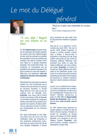 6
Le mot du Délégué
général
15 ans, déjà ! Regard
sur une histoire et un
bilan.
En 1993, MartineAubry souhaitait mobili-
ser les entreprises afin qu’elles apportent
leur soutien actif à des initiatives locales
de lutte contre les exclusions au bénéfice
des populations issues des quartiers dits
sensibles. Elle créait la Fondation FACE
avec l’appui de 13 grandes entreprises
françaises. Son constat était simple : les
entreprises ne connaissaient pas les
populations des quartiers populaires et de
plus en avaient une vision très négative. Il
fallait donc, tout simplement, créer des
espaces de rencontre entre population
et entreprises.
Elle décidait donc de soutenir le projet de
création d’un club d’entreprises que je
menais en tant que directeur d’un groupe
de structures d'insertion, le Groupe
Régie Services 13/14, dans et pour les
quartiers nord de Marseille. Ainsi,
ensemble, nous avons créé le Centre
d’Action Economique (CAE) de Marseille
qui permettait d’associer les entreprises
situées à proximité de ces quartiers pour
apporter des solutions d’emplois pérèn-
nes aux personnes remises en dynami-
que d'employabilité par nos structures
d’insertion.
Son appui enthousiaste et sans faille,
nous permit très vite d’avoir une forte
mobilisation locale des entreprises et
des partenaires institutionnels locaux,
mais aussi et surtout d’avoir très vite de
bons résultats d'intégration à l'emploi
dans l’entreprise de notre public. Plus
de 300 personnes insérées en quelques
mois !
Ainsi est né, il y a aujourd’hui 15 ans,
l’ancêtre des clubs FACE. Très vite, là
encore, FACE décidait d’apporter ce
concept à d’autres quartiers d’autres
villes, à Amiens, à Vaulx-en-Velin, à
Angoulême, à Chambéry et à Lille. Cette
initiative était portée par des maires de
tendances politiques différentes mais
souhaitant tous mettre en place des
relations différentes avec leurs entrepri-
ses locales. Ensemble, en prenant en
compte les intérêts différents des parte-
naires et les spécificités locales, nous
avons mis en place des outils concrets et
pragmatiques permettant d’accompagner
les personnes en situation d’exclusion
dans leur insertion sociale et profession-
nelle.
Un pari, sur un constat là encore simple :
"Il y a dans nos quartiers des compéten-
ces dont nos entreprises ont besoin pour
leur développement d’aujourd’hui et de
demain". Peut-être, aurions-nous pu
parler en 1994-1996 de Responsabilité
Sociale des Entreprises. Mais, en tout
état de cause, sans en parler, nous le
faisions...
En 1997, Martine Aubry reprenait une
carrière politique et confiait les clés de
FACE à Antoine Guichard, Président du
Conseil de surveillance du Groupe
Casino et Fondateur de FACE. Quittant
Marseille, je le rejoignais en tant que
Délégué Général. Ensemble, nous
avons structuré, consolidé, renforcé et
développé le concept initial.
"Seul on va plus vite, ensemble on va plus
loin."
Patrick Nédélec, Délégué général FACE
 