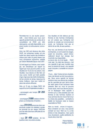 7
Permettez-moi ici une touche person-
nelle : merci Antoine pour nous avoir
apporté pendant toutes ces années de la
consolidation de FACE une telle
clairvoyance, une telle disponibilité, un si
grand soutien et enthousiasme commu-
nicatif.
Ainsi, les CAE sont devenus des clubs
FACE, les entreprises locales ont pris
toutes leur place auprès des fondateurs
initiaux pour créer ce grand réseau que
nous connaissons aujourd’hui, présidé
par Gérard Mestrallet depuis mars 2007.
Ce bref regard sur l’histoire, sans nostal-
gie, est anecdotique par rapport au
regard que nous pouvons porter sur les
résultats de 15 ans de nos actions. Ces
résultats, nous devons en être fiers car
nous avons montré qu’il était possible
d’agir, d’agir avec des chefs d’entreprises,
de leur prendre du temps, beaucoup de
temps d’ailleurs, mais pour mettre en
place des actions efficaces.
Ainsi, en 15 ans, ce réseau FACE, fort
aujourd’hui de 45 implantations locales, a :
- accompagné vers l’emploi 30 293
personnes ;
- accompagné 2 000 créateurs d’entre-
prises ou d’entreprises d’insertion ;
- reçus 374 915 personnes dans ses
structures locales de médiation sociale
de proximité de son réseau FACEcité
pour les aider dans leurs difficultés de vie
quotidienne ;
- reçus 20 459 scolaires de nos
quartiers dans nos actions écoles.
Ces résultats ont été obtenus par des
femmes et des hommes d’entreprises
qui ont compris que l’entreprise doit
prendre en compte son environnement
social, car l’entreprise n'est pas en
dehors de sa ville, de ses quartiers…
Pour moi, ces femmes et ces hommes
d’entreprises, ce sont autant de visages,
autant de rencontres, autant d’émer-
veillement devant leur énergie, leur
inventivité, leur disponibilité…
Je dois le dire, ils m’ont épaté… FACE
c’est cela ! Au delà des discours, c’est
une capacité à agir avec humilité mais
avec la volonté de réussir, une capacité
aussi à écouter, à conseiller et à accom-
pagner.
15 ans… déjà ! Certes de bons résultats,
mais c’est demain qui doit nous préoccu-
per. Nous avons apporté de bonnes
solutions mais nous devons les multiplier
par dix, peut-être par cent, tant le chan-
tier reste vaste et tant l’exclusion reste
présente. Bien sur, nous ne pouvons
réussir seuls, mais nous devons poursui-
vre et développer notre capacité à
montrer qu’il y a des possibles pour des
femmes et des hommes d’actions et
nous sommes très loin d’avoir fait le tour
du champ des possibles… combattre la
fatalité de l'exclusion reste la mission
essentielle de FACE.
Alors au travail... encore et toujours...
Nous comptons sur vous, vous pouvez
compter sur nous ! Bien sur, il y a des
échecs et des déceptions, mais quand
nous réussissons, quelle satisfaction du
travail utile et bien fait.
Patrick Nédélec,
Délégué Général
 