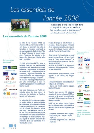 8
Les essentiels de
l’année 2008
Les entreprises
fondatrices
Le rôle de la Fondation FACE est
d’animer et de coordonner l’ensemble de
son réseau en apportant les outils, la
formation, de nouveaux partenariats et
de nouveaux projets. Cette fonction "tête
de réseau" nécessite de pouvoir répon-
dre à l’ensemble des attentes et des
besoins des sites locaux. L’équipe natio-
nale y est dédiée.
En 2008, la Fondation FACE a lancé sa
nouvelle collection de documentation
harmonisant les pratiques et la charte
graphique. La publication de référence
de l’année est le "Guide pour l'égalité de
traitement", regroupant l’ensemble des
outils nécessaires aux entreprises pour
mener à bien leur politique "diversité".
Un nouveau site web grand public a vu le
jour, plus ergonomique et dans un
graphisme plus contemporain, sa fréquen-
tation a doublé.
Les axes stratégiques de FACE sont
articulés autour de deux piliers : la
prévention de l’exclusion et l’accès à
l’emploi et à la formation.
La prévention de l’exclusion se concen-
tre sur les actions en faveur de l’égalité
de traitement et promotion de la diversité
d’une part (voir page 26), et, d’autre part,
sur les actions de médiation sociale
(FACEcité). Cette logique de "parcours" et
de lien social au bénéfice des popula-
tions résidant dans les quartiers relevant
de la politique de la ville (voir page 30), a
pour objectif de résoudre l'ensemble des
problèmes de la vie quotidienne et de
créer du lien social.
L’accès à l’emploi et à la formation se
développe dans une optique d’efficacité
et de professionnalisation, car, nous le
savons, la meilleure insertion est bien
celle de l'insertion professionnelle.
Cette volonté s’est traduite par un enga-
gement d’objectifs de trois ans, inscrit
dans le "plan espoir banlieues" et
décliné dans le programme d’action
"Ambition 30 000".
De 2008 à 2010 FACE se donne pour
mission d’accompagner vers l’emploi,
30 000 personnes.
Pour répondre a ses ambitions, FACE
apporte à son réseau les moyens
suivants :
- professionnalisation des collaborateurs
138 jours de formation ;
- réunion de travail avec les équipes
locales (12 jours).
Tous les jours, ce sont 190 collabora-
teurs des 45 structures locales FACE qui
agissent sur le terrain, en collaboration
avec les 3 500 entreprises, en faveur de
l’inclusion sociale.
FACE, par ses actions, couvre l'ensem-
ble des thèmes de l'inclusion sociale et
permet à chacun de vivre dignement, par
l'accès à :
- l'emploi et la formation (Axe1 page 9) ;
- l'éducation (Axe 3 / FACE à l'école
page 23) ;
- la santé et le logement (Axe 3 / FACEcité
page 30).
Les essentiels de l'année 2008
"L’équilibre d’une société est dans
sa capacité à ne pas en exclure
les membres qui la composent."
Anne Gallot, Directrice de la Fondation FACE
CLUB MÉDITERRANÉE
Les entreprises
partenaires
Nous remercions nos
partenaires
pour leur soutien,
conseils et implication
tout au long de l'année
2008
DIRECTION
DE LA POPULATION
ET DES MIGRATIONS
&
 