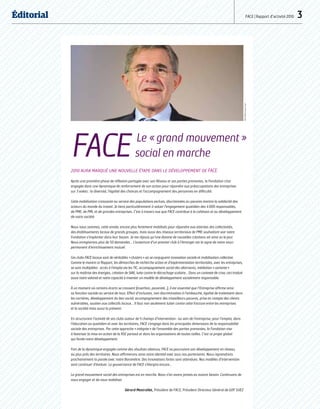 Éditorial FACE | Rapport d’activité 2010  3
2010 aura marqué une nouvelle étape dans le développement de FACE.
Après une première phase de réflexion partagée avec son Réseau et ses parties prenantes, la Fondation s’est
engagée dans une dynamique de renforcement de son action pour répondre aux préoccupations des entreprises
sur 3 volets : la diversité, l’égalité des chances et l’accompagnement des personnes en difficulté.
Cette mobilisation croissante au service des populations exclues, discriminées ou pauvres montre la solidarité des
acteurs du monde du travail. Je tiens particulièrement à saluer l’engagement quotidien des 4 000 responsables,
de PME, de PMI, et de grandes entreprises. C’est à travers eux que FACE contribue à la cohésion et au développement
de notre société.
Nous nous sommes, cette année, encore plus fortement mobilisés pour répondre aux attentes des collectivités,
des établissements locaux de grands groupes, mais aussi des réseaux territoriaux de PME souhaitant voir notre
Fondation s’implanter dans leur bassin. Je me réjouis qu’une dizaine de nouvelles créations ait ainsi vu le jour.
Nous enregistrons plus de 50 demandes… L’ouverture d’un premier club à l’étranger est le signe de notre souci
permanent d’enrichissement mutuel.
Ces clubs FACE locaux sont de véritables « clusters » où se conjuguent innovation sociale et mobilisation collective.
Comme le montre ce Rapport, les démarches de recherche action et d’expérimentation territoriales, avec les entreprises,
se sont multipliées : accès à l’emploi via les TIC, accompagnement social des alternants, médiation « sortante »
sur la maîtrise des énergies, création de SIAE, lutte contre le décrochage scolaire… Dans un contexte de crise, ceci traduit
aussi notre volonté et notre capacité à inventer un modèle de développement socialement responsable.
À un moment où certains écarts se creusent (insertion, pauvreté…), il est essentiel que l’Entreprise affirme ainsi
sa fonction sociale au service de tous. Effort d’inclusion, non discrimination à l’embauche, égalité de traitement dans
les carrières, développement du lien social, accompagnement des travailleurs pauvres, prise en compte des clients
vulnérables, soutien aux collectifs locaux… Il faut non seulement lutter contre cette fracture entre les entreprises
et la société mais aussi la prévenir.
En structurant l’activité de ses clubs autour de 5 champs d’intervention : au sein de l’entreprise, pour l’emploi, dans
l’éducation au quotidien et avec les territoires, FACE s’engage dans les principales dimensions de la responsabilité
sociale des entreprises. Par cette approche « intégrée » de l’ensemble des parties prenantes, la Fondation vise
à favoriser la mise en action de la RSE partout et dans les organisations de toutes tailles. C’est ce projet global
qui fonde notre développement.
Fort de la dynamique engagée comme des résultats obtenus, FACE va poursuivre son développement en réseau,
au plus près des territoires. Nous affirmerons ainsi notre identité avec tous nos partenaires. Nous reprendrons
prochainement la parole avec notre Baromètre. Des innovations fortes sont attendues. Nos modèles d’intervention
vont continuer d’évoluer. La gouvernance de FACE s’élargira encore…
Le grand mouvement social des entreprises est en marche. Nous n’en avons jamais eu autant besoin. Continuons de
nous engager et de nous mobiliser.
Gérard Mestrallet, Président de FACE, Président Directeur Général de GDF SUEZ
GDFSUEZ/DunouauFranck
FACE  Le « grand mouvement »
social en marche
 