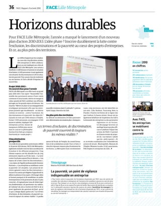 DR
36  FACE | Rapport d’activité 2010	 FACE Lille Métropole
LILLE
MÉTROPOLE
Date de création 1995
Entreprises mobilisées 143
Horizons durables
Pour FACE Lille Métropole, l’année a marqué le lancement d’un nouveau
plan d’action 2010-2013. L’idée phare ? Inscrire durablement la lutte contre
l’exclusion, les discriminations et la pauvreté au cœur des projets d’entreprises.
Et ce, au plus près des territoires.
L
es chiffres frappent par leur ampleur.
Au cours des cinq dernières années,
695 entreprises et 3664 collabora-
teurs se sont impliqués aux côtés de
FACE Lille Métropole. Leur action a
bénéficié à 3 248 femmes et hommes en situation
d’exclusion, à 2 695 personnes vivant également
une situation de discrimination et à 81 en situa-
tion de pauvreté. Pour autant, loin de s’endormir
sur ses lauriers, le Club a décidé d’impulser un
nouvel élan.
Projet 2010-2013 :
Un nouvel élan pour l’avenir
FACE Lille Métropole a en effet lancé un grand
plan 2010-2013. Son esprit ? Rassembler l’en-
semble des partenaires autour d’une vision
commune et structurante, mettre en exergue la
valeur ajoutée de FACE, mobiliser une réflexion
partagée sur les grands enjeux de demain. Ses
moyens ? Mettre en place un accompagnement
stratégique permanent afin que les entre-
prises puissent agir durablement – en interne
comme en externe – contre l’exclusion, les
discriminations et la pauvreté. Ses objectifs ?
Garantir en trois ans 1 000 retours à l’emploi,
former 3 000 personnes, accompagner 4 500
jeunes et adultes, impliquer 500
entreprises actives. Autant de
marqueurs chiffrés pour ancrer
dans le concret la philosophie
d’action d’un Club qui a toujours
fonctionné en « mode projet ».
Cinq séminaires
prospectifs
A la veille de son quinzième anniversaire célébré
le 24 janvier 2011 dernier, FACE Lille Métropole a
également souhaité s’inscrire dans une démarche
d’analyse et de réflexion prospective. Cinq
thèmes majeurs ont été abordés lors de cinq
séminaires répartis au fil des mois : « La lutte
contre l’exclusion aujourd’hui et demain », « Les
enjeux de la lutte contre les discriminations »,
« Les enjeux de l’égalité professionnelle femmes/
hommes », « Les entreprises se mobilisent contre
la pauvreté » (cf. encadré), « Les acteurs du ter-
ritoire agissent contre les discriminations ».
Autant d’occasions privilégiées d’approfondir le
débat en présence d’un expert, d’échanger idées
et bonnes pratiques et de sensibiliser un public
d’entrepreneurs et de partenaires de plus en plus
concerné. « Il s’agissait pour nous de réinterroger
nos fondamentaux, de questionner nos valeurs,
de redonner du sens à l’action de FACE et de se
poser également des questions de fond : qu’est
ce qui a changé depuis quinze ans ? Les termes
d’exclusion, de discrimination, de pauvreté cou-
vrent-ils toujours les mêmes réalités ? A quelles
nouvelles évolutions faut-il s’attendre ? » précise
Ayité Creppy, Directeur du Club.
Au plus près des territoires
Au-delà de ces séminaires, le Club a poursuivi
avecdéterminationsesmissionsplus« classiques »
autour de l’école, de l’emploi, du conseil forma-
tion et de la médiation sociale. Pour ce faire, il
cherche à épouser toujours plus étroitement les
territoires. La Métropole étant extrêmement
vaste, cinq territoires ont été identifiés en
son sein : Lille, Roubaix, Tourcoing, Hem, la
Flandre. D’autres territoires de la région tels
que Cambrai, le bassin minier, Douai ont pu
également bénéficier de l’expérience du Club à
la demande des entreprises ou des partenaires
régionaux et ou locaux.
Ce découpage favorise un
maillage beaucoup plus effi-
cace et améliore l’impact des
actions de FACE. Il permet
en d’autres termes de propo-
ser du « sur-mesure » plutôt
que du « prêt-à-porter ». Et
ce, en étroite coordination avec l’ensemble des
acteurs de terrain : Municipalités, Maisons de
l’Emploi, Missions Locales, CCAS, associations,
Pôle Emploi et entreprises du Club… 
Les termes d’exclusion, de discrimination,
de pauvreté couvrent-ils toujours
les mêmes réalités ?
Assemblée générale du club FACE Lille Métropole à gare Saint-Sauveur, ville de Lille.
Focus | 2010
en chiffres
143 entreprises parties
prenantes
263 collaborateurs impliqués
783 bénéficiaires d’un accom-
pagnement dans le cadre de la
prévention contre l’exclusion
288 demandeurs d’emploi
pris en charge, 116 d’entres
eux recrutés.
700 personnes informées,
sensibilisées ou formées
pour mieux agir contre les
discriminations.
Avec FACE,
les entreprises
se mobilisent
contre la
pauvreté
En partenariat avec les CCAS
de Lille, FACE Lille Métropole a
organisé le 12 Octobre 2010 un
séminaire intitulé « Les entre-
prises se mobilisent contre la
pauvreté ». Journée mondiale
de la misère | Cet évènement,
en lien avec la journée mon-
diale de la misère, a permis
de mettre en exergue un
fléau trop souvent ignoré et
d’évoquer les solutions pour
le combattre. Risques, leviers
d’action, pré-diagnostic, plans
de lutte… Un tour d’horizon
indispensable | Devant un
auditoire d’environ quatre
vingt personnes, tous les
aspects de la pauvreté dans
l’entreprise ont été évoqués.
Un tour d’horizon indispen-
sable pour une meilleure com-
préhension du problème. Des
formations | La Fondation a
par ailleurs dispensé plusieurs
formations sur ce sujet, notam-
ment auprès de la SIA, des Eaux
du Nord, des CCAS de Lille et
du PSPE.
Témoignage
Béatrice PLOUVIER, DRH des Eaux du Nord
La pauvreté, un point de vigilance
indispensable en entreprise
« Pour lutter contre la pauvreté, les formations dispensées par FACE nous ont permis de
surveiller des indicateurs témoignant de l’existence de travailleurs pauvres au sein de notre
structure. Pour évoquer un cas concret, nous employons un jeune de 26 ans qui a contracté un
prêt à l’âge de 18 ans et est aujourd’hui père de famille. Nous avons été alertés par sa situation
car il a demandé à plusieurs reprises des avances de salaire. Sensibiliser les managers | Ce
point de vigilance a été évoqué lors de la formation dispensée par FACE, ce qui a permis de
sensibiliser les managers au comportement des salariés traduisant une situation de pauvreté
au sein de l’entreprise. »
Séminaire du 12 Octobre 2010 à Lille
intitulé « Les entreprises se mobilisent
contre la pauvreté ».
DR
 