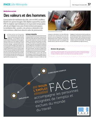 DR
//// POUR
L’EMPLOI
//////////// FACE
accompagne les personnes
éloignées de l’emploi et
exclues du monde
du travail.
CHERCHEURS D’EMPLOI
EMPLOYEURS
FACE Lille Métropole FACE | Rapport d’activité 2010  37
Médiation sociale
Des valeurs et des hommes
L’association de médiation de Lille, crée en 1997, soufflera
bientôt ses quinze bougies. Elle déploie aujourd’hui quatre
PSP et emploie sept médiateurs en équivalent temps plein
afin de privilégier trois axes d’intervention principaux :
la médiation dite « postée », les actions à domicile et les
interventions collectives dans le cadre de partenariats.
L
es Points Service aux Particuliers
et aux entreprises de Lille Métrople
– respectivement situés à Lillle, Roubaix
et Wattrelos – ont accueillis au cours de
l’annéeécoulée5547personnes,soituneaugmen-
tation de l’ordre de 23 % par rapport à l’exercice
précédent. Plus de 60 % des demandes traitées
concernent l’énergie : explication de factures et
decontrats,gestiondeslitigesetdesimpayés.Une
action gagnante qui a permis l’évitement de 2 210
coupures d’électricité ou de gaz, la mise en place
de904tarifssociauxénergieetde536échéanciers
avec Eaux du Nord, EDF et GDF SUEZ. Il convient
de noter que 40 % des demandes émanent désor-
mais de salariés basculant dans la précarité et de
25 % de titulaires du RSA socle. Un changement
significatif de ces temps de crise.
Actions à domicile
Trois actions à domicile ont tenu le haut du pavé.
L’opération ISIGAZ, tout d’abord. Totalisant cette
année6 156visites,elles’estenrichied’unedimen-
sion nouvelle, menée de concert avec le Conseil
Général. Lors de leurs interventions, les média-
teurs ISIGAZ s’étaient en effet aperçus que les
ménages concernés rencontraient de nombreux
autresproblèmesdeviequotidienne,notamment
administratifs. Il leur est désormais proposé,
afin de les résoudre, une prise en charge par les
travailleurs sociaux du Conseil Général du Nord.
Des bienfaits du travail de terrain en synergie !
L’action DEFI Énergie a, quant à elle, permis
d’accompagner les personnes relogées dans le
cadre des programmes de réhabilitation urbaine
ANRU. La plupart se retrouve en effet avec des
compteurs individuels et ont des difficultés
pour gérer leur consommation au cours des
premiers mois de relogement, entrainant des
dépassements lourds à supporter. L’association
est intervenue pour aider et accompagner 144
familles dans le cadre de cette prise en charge
budgétaire. La prévention sécurité incendie avec
des pompiers volontaires, notamment dans les
grands ensembles, enfin. Utilisation des portes
coupe feu et des gaines d’extraction de fumée,
conduite à tenir en cas d’incendie… 547 ménages
ont été sensibilisés aux règles de base. 
Actions de groupes…
L’association a mené quatre ateliers avec les centres sociaux et les chantiers d’insertion de la ville sur
plusieurs thèmes liés au logement, à la citoyenneté dans les transports et à la maîtrise de l’énergie.
Un moyen privilégié pour pouvoir communiquer avec des groupes déjà constitués.
Visite à domicile dans le cadre de l'action ISIGAZ.
 