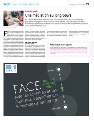 //////// À
L’ÉCOLE
///////////
FACE
aide les scolaires et les
étudiants à appréhender
le monde de l’entreprise.
JEUNES
ENTREPRISES
FACE Littoral Nord-Pas-de-Calais  FACE | Rapport d’activité 2010  39
Médiation sociale
Une médiation au long cours
En Flandre Maritime et désormais dans le Calaisis, FACEcité s'inscrit aux côtés des
plus démunis, des publics en grande difficulté financière. Dans un contexte de crise
économique qui favorise l'exclusion sociale, la médiation résout des problèmes essentiels
et redonne espoir. Pleins feux.
F
ACEcité exerce sa médiation sociale
dans l'agglomération dunkerquoise
depuis septembre 2007. Démarches
administratives, gestion du budget,
rédaction de courriers, ouverture de droits…
Le PSP (Point Services aux Particuliers) de
Grande Synthe a accompagné 2 128 familles
en 2010. Ce service de proximité leur a prodi-
gué des conseils personnalisés et apporté des
informations collectives. Afin de les libérer des
« tracasseries » administratives qui freinent
leur insertion et de favoriser leur autonomie.
FACEcité mène également des opérations de
prévention en matière d'éducation budgétaire.
C'est ainsi qu'en 2010, une cinquantaine de
jeunes a bénéficié d'une formation dédiée
en partenariat avec Campus Pro et le CAPEN.
L'action ISIGAZ, fruit d'un partenariat avec GDF
SUEZ, s'est quant à elle achevée en mai 2010.
Conduite en concertation avec les bailleurs
sociaux, elle a pour objet de sensibiliser les
habitants des quartiers prioritaires de la com-
munauté urbaine de Dunkerque à l'utilisation
du gaz et aux économies d'énergies. Sur les 5
premiers mois de 2010, FACEcité a opéré 1 258
médiations et remplacé 221 flexibles.
FACEcité s'implante
dans le Calaisis
Le PSP de Calais a ouvert ses portes en
décembre 2010. Quatre médiateurs sociaux
ont pris officiellement leurs fonctions en
janvier 2011. Leur mission ? Accompagner
le quotidien des publics en difficulté. Ils
ont suivi au préalable des formations inten-
sives dispensées par FACE et GDF SUEZ. Une
convention ISIGAZ a d'ores et déjà été signée
avec GDF SUEZ. Elle permettra de sensibiliser
3 000 familles des quartiers prioritaires de
Beau Marais, Fort Nieuley et Saint Pierre.
Au-delà des missions classiques de médiation,
un appartement témoin permet de mener en
situation des actions de sensibilisation sur
trois thèmes d’importance : les économies
d'énergie, les accidents domestiques et le tri
sélectif. 
Accueil du public au PSP de Grande Synthe.
Médiation EDF : éviter la panne
Proposer aux habitants, sur leur lieu de vie, un accompagnement et une aide à la prévention et à la
résolution de leurs difficultés administratives et financières.Tel est l'objectif majeur de la médiation
qu'exerce FACEcité pour le compte d'EDF. C'est dans ce cadre que les 1 462 contacts établis en 2010
ont permis d'aider des familles non bénéficiaires du Fonds de Solidarité pour le Logement (FSL) qui
ne payent plus leurs factures courantes ou dont la fourniture d'énergie a été suspendue depuis
plus de 7 jours.
DR
 