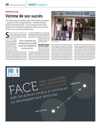 AVEC LES ACTEURS
DES TERRITOIRES
//////////////////////
FACE
aide les acteurs locaux à contribuer
au développement territorial.
INSTITUTIONS
OPÉRATEURS
46  FACE | Rapport d’activité 2010	 FACE Perpignan
Médiation sociale
Victime de son succès
5 657 personnes accueillies contre 2 500 l’année précédente
– soit plus de 100 % d’augmentation ! – 10 900 entretiens,
19 600 demandes traitées… Tout au long de l’année 2010,
Médiance 66 a malheureusement été victime de son succès.
Zoom sur une structure en plein essor.
S
es deux Points de Services aux
Particuliers (PSP) situés dans les zones
sud et nord de Perpignan ne désem-
plissent pas. Un signe fort en ces temps
de difficultés écono-
miques… «  Au-delà de
l’importance des chiffres,
nous constatons des chan-
gements de profils parmi
les bénéficiaires de nos
actions » note Claudia
Thoroval, Directrice de
l’association. « Ce ne sont
plus uniquement des bénéficiaires de RSA ou des
ménages en voie d’exclusion. De plus en plus de
retraités, de travailleurs dits pauvres ou de chô-
meurs de longue durée ayant perdu leur emploi
au début de la crise passent notre porte. Ils se
retrouvent extrêmement démunis face à une situa-
tion totalement inédite pour eux. ». Ainsi, la média-
tion sortante mise en place avec les groupes EDF
et GDF SUEZ a-t-elle concerné 3 177 abonnés et a
permis d’éviter 1 400 coupures de courant. Une
augmentation plus que
sensible par rapport aux
années précédentes.
Nouvelles actions,
nouveaux publics
Loin de se « limiter » à
absorber cette suractivité,
Médiance 66 s’est lancée
en 2010 dans plusieurs actions nouvelles, à des-
tination de nouveaux publics. Des permanences
régulières ont tout d’abord été ouvertes dans
trois communes rurales en partenariat avec les
« Restos du cœur 66 »: Prades, Saint Laurent de
la Salanque et Maury. Une démarche de lutte
contre la précarité rurale qui permet de com-
penser la disparition progressive de nombreux
services publics de proximité et les problèmes
de transport et de mobilité. Deuxième initiative :
la création d‘un pôle de traitement destiné aux
retraités. Aide à la constitution des dossiers
d’ouverture de droits, demandes auprès des
caisses complémentaires, calcul et interventions
pour l’obtention de pensions de réversion… Une
chargée de mission s’est employée depuis avril
2010 à traiter 160 dossiers. En troisième lieu, forte
du constat qu’un quart des dossiers de suren-
dettement concernait les jeunes, Médiance 66 a
décidé de sensibiliser les lycéens sur le sujet. Elle
aainsimenédesactionsdepréventionbudgétaire
auprès de 200 élèves depuis novembre 2010.
Enfin, l’association a renforcé sa présence dans
la « Cité du nouveau Logis », réputée très difficile.
Fraudes, branchements à l’arrachée, litiges, cou-
pures… En coordination avec Véolia Eau, EDF et
GrDF, elle est intervenue auprès de 80 familles
parmi les 120 que compte cet ensemble. 
Nous constatons des
changements de profils
parmi les bénéficiaires
de nos actions.
L’équipe de Médiance 66.
DR
 