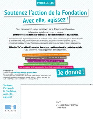 Soutenez l’action de la Fondation
Avec elle, agissez !
Je donne !
Le recrutement ne peut pas être autre chose qu’une réponse aux compétences
L’égalité des chances doit s’appliquer à tous dans tous les territoires
Les entreprises doivent s’impliquer dans la vie des quartiers
Il faut permettre à tous les collégiens d’acquérir la culture de l’entreprise
Il faut accompagner les dirigeants dans leur démarche de responsabilité sociale et sociétale
FACE
24, place Raoul Follereau
75010 Paris
Soutenez
l’action de
la Fondation.
Avec elle,
agissez !
Particuliers
Vous êtes concerné, en tant que citoyen, par la démarche de la Fondation.
La Fondation agit chaque jour concrètement
contre toutes les formes d’exclusion, de discrimination et de pauvreté.
› Nous intervenons auprès de personnes qui connaissent des accidents de parcours scolaires et professionnels, qui sont éloignées de l’emploi
et du monde du travail, et dont le handicap, l’origine ou le lieu de résidence, sont un frein à l’insertion professionnelle et sociale.
› Nous nous mobilisons pour réduire les inégalités sociales, favoriser l’égalité des chances et participer au développement des territoires.
› Si comme nous, vous adhérez aux valeurs d’innovation sociale et sociétale qui portent la Fondation, soutenez la mission d’intérêt général de FACE.
Aider FACE c’est aider l’ensemble des acteurs qui favorisent la cohésion sociale.
C’est contribuer au développement de la citoyenneté.
Don Personnel
Je bénéficie d’une réduction d’impôt sur le revenu de 60 %
(ex : un don de 250 € ne me coûtera que 100 €).
Je suis assujetti à l’ISF. Je bénéficie de la réduction de 75 % du montant de mon don, au titre
du don à une Fondation reconnue d’utilité publique, plafonné à 50 000 €, selon la loi TEPA
du 27 août 2007 (ex : un don de 3 000 € ne me coûtera que 750 €).
 
