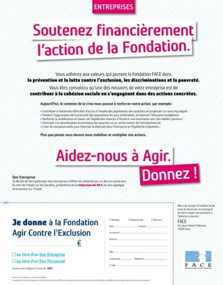 Aidez-nous à Agir.
Soutenez financièrement
l’action de la Fondation.
Donnez !
Je donne à la Fondation
Agir Contre l’Exclusion
€
au titre d'un Don Entreprise
au titre d'un Don Personnel
Je joins mon chèque à l'ordre de : FACE
Merci de remplir le bulletin et de
nous le retourner accompagné
de votre moyen de paiement,à
l'adresse suivante :
FACE
24, place Raoul Follereau
75010 Paris
*Pour les dons effectués au titre d’une entreprise.
Conformément à la loi Informatique et Libertés en date du 6 janvier 1978, vous disposez par ailleurs d'un droit d'accès, de rectification, de modification et de suppression aux données vous concernant.
O Madame	 O Mademoiselle	 O Monsieur
Nom.................................................. Prénom...........................................
Entreprise*...............................................................................................
Adresse .....................................................................................................
....................................................................................................................
Ville.............................................................................................................
Code postal  abbbc	Téléphone aebcbcbcbc
E-mail  ......................................................................................................
Entreprises
Vous adhérez aux valeurs qui portent la fondation FACE dans
la prévention et la lutte contre l’exclusion, les discriminations et la pauvreté.
Vous êtes convaincu qu’une des missions de votre entreprise est de
contribuer à la cohésion sociale en s’engageant dans des actions concrètes.
Aujourd’hui, le contexte de la crise nous pousse à renforcer notre action, par exemple :
› Contribuer à réduire les difficultés d’accès à l’emploi des populations des quartiers en proposant un sourcing adapté
› Prévenir l’aggravation de la précarité des populations les plus vulnérables, et favoriser l’éducation budgétaire
› Renforcer la mobilisation en faveur de l’égalité des chances à l’école et une orientation vers des métiers porteurs
› Participer à la dynamisation économique des quartiers et au renforcement de l’entrepreneuriat
› Créer de nouveaux outils pour favoriser la diversité dans l’entreprise et l’égalité de traitement…
Plus que jamais nous devons nous mobiliser et multiplier nos actions.
Don Entreprise
Je décide de faire participer mon entreprise à l’effort de solidarité par un don en numéraire.
Au titre de l’Impôt sur les Sociétés, je bénéficie de la réduction de 60 % du don appliqué
directement sur l’impôt.
 