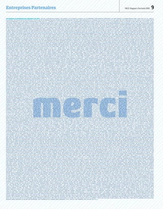 merci
Entreprises Partenaires FACE | Rapport d’activité 2010  9
FACE remercie les entreprises qui s’engagent à ses côtés : 2 AEF, A2I, 2 SI INTERACTIVE, 2I PORTAGE, 3 EN 1 SERVICES, 7LTV, A 3 SERVICES, A CAPPELLA, A D C accompagner et développer vos compétences, A LA CARTE EVASION 31, A la grande Maison, A NOVO , A VOS COTES, A.P.F., A2 i , A2Micile,
A2S Courtage, AAC:association d’action éducative et sociale, AASTRA, AB COMMUNICATION, ABCIS Peugeot, Abdon CONTAYON, Ability RH, ABITT, ABMI, ACADEMIE DE LILLE, ACADOMIA, ACAP, ACCOR, Accueil RH  CIE, ACD Consulting, ACDP CONSULTANTS, ACE, ACE Conseil, ACHP, ACI RENAULT (Auto
Châssis International), ACI (Action Conseil Intervention), ACLIMAX, ACOSS, ACP - Plomberie, ACTI, ACTI FORM, ACTID 87, Actifs 33, ACTION MEDIATION, ACTION PROPRETE SERVICE, ACTION RH, ACTI’POSE , ACTIS , Activ Transport, ACTIVIS, ACTO INTERIM, ACTOME Conseil SARL, ACTUA SOCIAL , ACTUAL,
AD EXTERNAL, ADAGES, ADAPEI, ADAPT PROPRETE, ADC Web Services, Addenda, AD’DOMEO, ADECCO, ADECCO, ADECCO, Adecco Alès, ADECCO MEDICAL, ADECCO Quick Medical Service, ADECOO, ADEF PLUS, ADEFIM Région Dunkerquoise, Adélie, ADEQUALIS, ADER LOGISTIC, ADF, ADHAESIO, ADHAP, ADHARA
TOULOUSE, ADIA, Adice Intérim Castelnau le Lez, ADIHAP, ADISPO, ADIT IRM / IRP, ADMR, ADNTOO SERVICE, Adomicile60, ADP, ADREXO, ADS, ADS (Cedres Industrie), AéA Solutions, AEDIFICAT, AEHP, AEP, AEPRIM, AER NETT SERVICES, AEROPORT BAB (Biarritz Anglet Bayonne), AEROPORT DE BEAUVAIS,
AFAD, AFEJI, AFERA FORMATION, AFIPAEIM, AFNOR, AFNOR DEVELOPPEMENT, AFPA, AFPI, Afsol, AFT-IFTIM, AG Bâtiment, AG2R, AG2R, AG2R LA MONDIALE, AG2R LA MONDIALE, AGCO, AGEA, AGEFOS - PME, AGENCE 202, Agence AXA Bagnols sur Cèze, AGENCE COTEO, AGENCE ECONOMIQUE, AGENCE ETUDE MICHEL,
AGENCE MESURES ET EXPERTISES, Agence Nounou, Agence POUGET Conseils, AGENCE SHAZAM, AGENT ALLIANZ , AGEST, AGF, Agora, AGRH Conseil, AGRO FORM, AGRR, AGYSOFT, AIDE ASSISTANCE SERVICE A DOMICILE, Aidoweb, AIMG, AIPALS, AIR France INDUSTRIE, AIRBUS, AIRELLE INTERIM, AIXAIR, AIXAM,
AJC RH, AJILON, AJS, AKSIS, ALAIN BONHOURE CONSEIL, Alain Bonhoure Conseil, ALARMES PINEL, ALDES Aéraulique, ALFATRANS, ALGOE, ALLE  ASSOCIES AVOCATS, ALLEGRE PUERICULTURE HYGIENE, ALLIA, ALLIAGE, Alliance Emploi, ALLIANCE INFORMATIQUE GESTION CONSEIL, ALLIANCE LOGISTIQUE,
ALLIANCE PENAUILLE POLYSERVICES, ALLIANZ, ALLO EVENT DESIGNER, Alpes Savoie Nettoyage , ALR NETTOYAGE, ALSEA, ALTAREA, ALTEDIA, ALTERNE EMPLOI, ALTHUS, ALTILITHERMI, ALTIS, ALTITHEM, ALTRAD, ALU CONFORT, ALYL SECURITE , AMBASSADE DE BELGIQUE, Ambiance, AMBIANCE FLORALE, Ambulance
3 rivières, AMETRA, AMP CONSEILS MONTPELLIER, AMR CONSTRUCTION, AMR CONSULTANTS, AN conseil en image et communication Béziers, ANDREONI, ANDRH, ANIL TUKTUK, ANNE LAMICHE Consultante, ANNE LEOTEY Consultante, ANPE, ANSE, ANSI FORMATION, ANTENNE BUREAUTIQUE, ANTITHESE
PUBLICITE, AORHE’, AP EXTRUSION, APALIB, APAMAD, APAVE, APEF, APEX BP SOLAR, Appia Picardie - Eiffage, APPIA Savoie-Léman, APPIA Sud Aquitaine (Eiffage), APPROVISIONNEMENT ELECTRIQUE, APR, Aprévia, APSAH, APSI, APSIG, AQLE, AQUITAINE MANAGEMENT, ARACT, Arcadis, ARCELOR MITTAL, Arcelor
Mittal Dunkerque, Architectes BARBEYER  DUPUIS, ARCHIVECO, ARE 33, AREF BTP, AREVA, AREVA NC Marcoule, ARGEL, ARGIA CONSEIL, ARKEMA MONT, ARMAND THIERY, Armée, Armée de Terre, ARMEE DE TERRE - CIRFA , ARMOR, Arobase Formation, AROBASE INTERIM, ARPE Midi-Pyrénées, ARPEGE,
ARTDEM DEMECO, ARTEC, ARTES, ARTI BAT, ARTISA’ARM, ASAD, ASBO, ASCA Le labo, ASCOMETAL, ASDAPA, ASF, ASGD, ASMIS, Assad Roussillon, ASSE, ASSEDIC, ASSENBLEE NATIONALE, Assistance et coordination, ASSOCIATION SCOLIDAIRE, ASSOCIATIONTOUT POUR LA FAMILLE, Association Yves Lefebvre,
ASTRE II , ASTREE Provence, ASTV, Atac Logistique, ATC, Atelier de soi, ATELIER ROANNAISTRAVAIL PROTÉGÉ, Ateliers et Chantiers de Picardie, ATELIERS PROTEGES SINCLAIR, ATELIERS ROGLIANO, ATELIERS ROGLIANO S.A., Atenor, ATLANTHAL, ATLANTIS, ATMC, ATMIS, ATOUT VERT, ATOUT’S (formation
 coaching), ATS Serrurerie, ATTIJARIWAFA, AU BOUT DES REVES, AU Conseil, AU JARDIN DE CASSANDRE, AUCHAN, AUCHAN Mériadeck, AUDITOR CONSEIL, AUDO Express, AUTO LAVAGE  SERVICES BIO SINEO, AUTOLIV, Autoroutes du Sud de la France, AUX GRANDS VINS DE FRANCE, AVENIR ELECTRIQUE,
Aves Sécurité, AVIVA, Avocat , AVOCAT MARC GENOYER, AVYATP, AW , AXA, Axe Conditionnement, AXETRAVAILTEMPORAIRE, AXEO SERVICES, AXIMA (SEITHA - gdf suez), AXIMAT, AXIMED international, AXIOMA RH, AXXIS, AZON PRODUCTION, AZUR ASSURANCES, AZURIAL, BB HOTEL, BAGALU, BAIP / UNIVERSITE,
Banque Chaix, BANQUE POPULAIRE ATLANTIQUE, Banque Populaire des Alpes, Banque Populaire du Sud, Banque Populaire du Sud, BANQUE SCALBERT DUPONT, BANQUE TARNEAUD, BAREL ET PELLETIER, BARON, BARSALOU, BARTIN RECYCLING, BASE INTERMARCHE /ITM LOGISTIQUE, BASF, Bâti Form,
BATI-SCAFE, Batisol, BATIVERRE, BBRAUN, BDVM-CLEDOM, BE CYCLE, BEARN GESTION CONSEIL, BEARNAISE HABITAT, Beatex Prod, BEC Frères, BECOM, BEE, BELM, Bergonié, BERNARDAUD, Bernis Transports (groupe GEODIS), BEST START, BEST TRAVAIL TEMPORAIRE, BEST WESTERN ALEXANDER PARK,
BETREC IG, BGE, BIA, Bigard, BIOLUZ, BIOSTATEM, BJB, blconsultants, BLUE, BLUEKIWI, BNP, BNP PARIBAS, BNP Paribas Hérault, BOCCARD, BONNET NEVE, BORDEAUX BIEN ETRE, Bordeaux InterChallenge, BOSCH, BOUDOL FRERES, BOULANGER, BOUTIQUE CLUB EMPLOI, BOUTIQUE DE GESTION, BOUYGUES
CONSTRUCTION, BOUYGUES IMMOBILIER, BOYRON DUBANCHET SCM, BPH GEOMETRE EXPERT, BPI, BRAKE FRANCE, BRASSERIE DE L’ECU, BRASSERIE FLO, BRICOMAN, BRIGITTE POITEVINEAU CONSULTANTE, BRL ESPACES NATURELS, BRUN, BUDGETTELECOM, BUFFALO GRILL, BULL, BUREAU VALLEE, Bureau Veritas,
BURONORDCONCEPT, BUS OCCITAN - VEOLIATRANSPORT URBAIN, BUT Béziers, BV FROID, C G P M E, CTEX, C. NEDAD, C2000, C2G, C2J Conseil, C3F, CABINET ADELUS, CABINET ANNIE MARXER RESSOURCES, CABINET BERGER FAYARD , CABINET D’AVOCAT MOUTI, CABINET DE MAITRE MICHELETISSEYRE, CABINET DE
PSYCHOLOGIE DU TRAVAIL ET DES RH, Cabinet de Reflexologie Plantaire, CABINET DEYGAT-BALLAGUY, CABINET DUFOUR, CABINET DUJARDIN, CABINET ESTANG, CABINET Expert Comptable SOFIRA, CABINET GLENAT  ASSOCIES (SARL), CABINET GROC, CABINET HAOND, CABINET JACQUES BARTHELEMY ET
ASSOCIES, CABINET JOMEL, CABINET LESURE, CABINET LESURE , CABINET Maître IHOU, CABINET MARCEL HUMBERT , Cabinet Michel, Cuny Consultant, Cabinet PETIT  MAISONNEUVE, CABINET PHILIPPE MASSARDIER, CABINET PHILIPPE SAUVEPLANE, CABINET SISIFE, CABINETTIMMERMAN, CABLOG, CAF, CAFC,
CAFE DE PARIS, CAFES ERREL, CAISSE D’EPARGNE, CAISSE DES DEPOTS, CALLORIFUGE, CAMIVA, Campanile, CAMPING INTERNATIONAL, Canal+, CANDIA SODIAAL, Canelia Lactalis, CANNE (SARL), Cannelle et Cumin, CANON AG BUREAUTIQUE, CANPUB, CAP 34, CAP COULEURS, CAP EMPLOI, CAP SERENITE, CAP
WEST , CAPEB, CAPEL, CAPES SERVICES, CAPITAL IMAGES, CAPONY INVEST, Car Clean, Carbone Lorraine Applications, CARDIAL SAS, CARI, CARI, Carine Dognin, CARREFOUR, Carrefour City, CARREFOUR DES COMPETENCES, CARRIQUIRY, CARROSSERIE MILANO, CARROSSERIE SAINT MICHEL, CARSAT Aquitaine,
CASINO, CASINO BARRIERE, CASTELEYN, CASTORAMA, Catalane de Construction VINCI Construction, CATALENT, CATALVER, CATM, CAUSAE FAIT, CAVA ALARME, CBR BATIMENT, CCAS, CCI Amiens, CCI BAYONNE PAYS BASQUE, CCI BEZIERS SAINT PONS, CCI Calais, CCI d’Alès, CCI de Nîmes, CCI Dunkerque, CCI
LILLE, CCI Lyon, CCI MONTPELLIER, CCI Nord de France, CCI Pau Béarn, CCI Region Picardie, CCI ST-ETIENNE MONTBRISON, CCI SUP DE CO, CCM, CCMO, CCREM, CD Conseil, CEFPOL, CEFRAL, CEGELEC, CEGELEC SUD-EST Agence Languedoc, CEGID, CELANESE, CELSA FRANCE, CEMA, CENTENIUM, CENTRALE
IMMO, CENTRE COMMERCIAL PORTE JEUNE, Centre d’affaires ABC, Centre de valorisation énergétique, CENTRE DES JEUNES DIRIGEANTS D’ENTREPRISES , CENTRE D’IMAGERIE MEDICALE DU BITERROIS, CENTRE ETHIQUE INTERNATIONAL, CENTRE France PUBLICITE (CFP), CENTRE HERAURITZ, CENTRE
HOSPITALIER DE MULHOUSE, CENTRE HOSPITALIER ESQUIROL, CENTRE HOSPITALIER Hirson, CENTRE HOSPITALIER J.BOUTARD, CENTRE MARCEL FOUCAULT, CENTRE NATIONAL DE DEPOTS ET D’AGREMENTS, CENTRE OMNISPORTS P. CROPPET, CENTRE RECRUTEMENT POLICE NATIONAL, CENTRE SOCIO-CULTUREL BEL
AIR, CENTURY 21, CEPSI INFORMATIQUE, CERADRY, CEREC AUDIT, CERFRANCE, CERP RHIN RHONE MEDITERRANNEE, CETELEM, CFA (Compagnie Financière Ambassadeur), CFA BTP de la Somme, CFAI, CFC FORMATRANS, CFCAI, CFDT, CFIM TP, CFT, CGED, CGPME, CGPME du Gard, CGPME Gard, CGPME HERAULT,
CGPME LOIRE , CGPME Somme, CGT LANGUEDOC ROUSSILLON, Ch.DAUDRUY Van CAUWENBERghe  Fils, CHAMBRE D’AGRICULTURE ARRAS, CHAMBRE D’AGRICULTURE HAUTE-LOIRE, CHAMBRE D’AGRICULTURE HERAULT, CHAMBRE DE MÉTIERS ARRAS, CHAMBRE DE MÉTIERS AVIGNON, CHAMBRE DE MÉTIERS DU NORD,
CHAMBRE DE MÉTIERS ET DE L’ARTISANAT, CHAMBRE DE MÉTIERS HAUTE-LOIRE, CHAMBRE DE MÉTIERS PYRÉNÉES ATLANTIQUES, CHAMBRE DES CONSEILS D’ENTREPRISES EN LANGUEDOC-ROUSSILLON , CHAMPEAU MEDITERRANEE, CHANTEMUR, CHARLEMAGNE, Charte de la Diversité en Entreprise, CHATEL 
Associés Avocats (SARL), CHAUX DIDIER (SARL), CHAVEROCHE, CHICXULUB, CHIMIREC, CHRETIEN, CHS, CHU de Besançon , CHU DE LIMOGES, CIA GAFIT Formation Textile, CIAL, CILL - ALLIADE, CILOVA, CIM INFORMATIQUE, CINEMATO, CINESPACE, C’INTER, CIRAD, CIRANO, CIT Dessaint, CITE EUROPE, CITÉ
NOUVELLE, CITRAM PYRENEES groupe VEOLIA, CITROËN, CITY PRO, CITY SPORT, CJD SECTION MONTPELLIER, CL CONSEILS, CL Consultant, CL CONSULTANT Conseil, Formation, Télémarketing, Claudie PAP, CLC Assurances, CLE DE FA, CLEIL, CLEMECY, CLEMENTE SA, CLEMESSY, CLEMESSY SA, CLIMAVIE,
CLINIQUE CLEMENTVILLE, CLINIQUE D’ARGONAY, CLINIQUE DELAY, CLINIQUE DU COLOMBIER, CLINIQUE DU MILLENAIRE, CLINIQUE FLOREAL, CLINIQUE FONTFROIDE, CLINIQUE HERBERT, CLINIQUE JEAN CAUSSE, CLINIQUE LA PERGOLA, CLINIQUE LE VAL D’ORB, Clinique Les Oliviers, Clinique Pauchet, CLUB DES
500, Club Diane, Club Ein, CLUB MED , Club Montières, Club services, CMA, CMA CGM, CMC ANIMATION, CMP Dunkerque, CN INDUSTRIES, CNAM Pays de la Loire, CNATP, CNIEG, CNIM, CNIM, COCA COLA, COCA COLA, COCA COLA, Cofathec, COFELY, Cofely, COFELY, COFELY, COFIDIS, COGEN, COLAS, Collège
Camille Claudel, Collège Joliot Curie, Collège Jules Verne, Collège Léo Lagrange, Collège Luie Aubrac, Collège René BONPAIN, Collège ROBESPIERRE, COM TEL, COM’ UNE IDEE, COMBETTES (SARL), Comité Départemental du Tourisme, Commauté urbaine de Dunkerque, COMMUNAUTE
D’AGGLOMERATION D’ANNECY, COMPAGNIE DE CHAUFFAGE , COMPAGNIE NATIONALE DU RHONE, COMPAGNIE NATIONALE DU RHÔNE, COMPÉTENCES EN TEMPS PARTAGÉ, Com’une idée, Condi Pack, CONDI PLUS, CONFORAMA, CONNEXION MARSILLARGUES, CONSEIL EN FACTEURS HUMAINS, Conseil et Formation
RH, CONSEIL GENERAL OISE, CONSEIL STRATEGIE MECENAT LR, CONSEILLER INVESTISSEMENT, CONSILIO, CONSTANT NETTOYAGE, CONSTRUCTIONS ELECTROMECANIQUES MENG SA, CONSULAT GENERAL DU ROYAUME DU MAROC, CONSULTANT PERFORMANCE, CONVERGENCES SUD, COPY BUROTIC, COQUELICOT 42 ,
Cora, CORA WITTENHEIM, CORALIA CONSEILS, CORALLIS, CORETEL, CORIO CENTRE 2, CORIO France, Coriolis Service, CORTHESY, Corus, COTIS INTERIM - SARL LES 5 PIERRES, Cottage, COULOMB (SARL), Courrier Picard, COURTEPAILLE, Covalence consulting, COVAZUR, COVERGENCE, CPCU, CPL CHAUFFAGE
PLOMBERIE DU LANGUEDOC, CREATOM, CRECHE éclaté ST JEAN, CRECHE LA PARENTINE, CRECHE ST LUCIEN, CREDERTEAM, CREDIT AGRICOLE, CREDIT COOPERATIF, CREDIT MUTUEL, CRESS Aquitaine, CRGE Languedoc Roussillon, CRIGEN GDF-SUEZ, CRIP (Centre de Réeducation et d’Insertion Professionnelle),
CRIT INTERIM, CRITT, CROILR (conseil regional de l’ordre infirmier), CRYSTAL, CSC , CSF France, CSOUKHA, CSQUA, CTM FORMATION, CTooCom, CULTURA, CULTURA LATINA, CULTURESPACES, CYBERTEK, Cycles Prissette, DTALENTS, DO, Da bio, DA SILVA, DAHER, DALKIA, DANFOSS SOCLA, Danone Bailleul,
DARE, DARTY, DAVID Nettoyage, DBF AUDIT, DCF MONTPELLIER, DE HULLESSEN STAFF DECORATION, DEA, Debruyne (entreprise de batiment), Debucy (équipement informatique), Debuyser (SARL), DECA France, DECATHLON, DECATHLON, Décathlon, DECAUX, DECISION NEWS MEDIA, DECOPUB (SARL),
DEFI, DÉFI, DEGRAET CONSULTANT, DEGREMONT, DELFIRM, DELL, Delmas, DELMAS OPTIQUE, DELOITTE, Delsey, DELTA, DEMATHIEU ET BARD, Dénomination entreprise, DESCOURS ET CABAUD, DESMOS SERVICES, DESPAGNET, DEVIANNE, DEVOS et PLOYART, Devred, DFG Terrassement, DHL, Diététicienne
Martinot, DIETETIQUE NATUROPATHE NUTRITIONISTE, DIFFERENCES ET COHESION, DILLINGER, Direction Régionale FRANCETELECOM, Direction RégionaleTER, DISTRICLUB MEDICAL, DK’BUS, DLSI, DMP IMPRIMERIE, DOCSOURCING, DOLCE FREGATE, DOM PLUS, DOM SERVICES, DOMAINE DU CINQUAU, DOMYOS,
DORISE, Doumenc, DOVEMED SAS Hot Les Affiches, DPMC, DPR, DRAKA, DREAL, DSU Fourmies, DTF FORMATION, DUMEZ EPS, DUMEZ MEDITERRANEE, DUNKERQUE EXPANSION, DUOPOLE, Dupont Restauration, DVR2, DYCTAL, E.RE.NET, EADS, EASYDIS, Eau et Force, EAUX DE CALAIS, EAUX DE PROVENCE, EAUX
DU NORD, ECC, ECF, Echanges Oxylanes, ECM Franche-Comte, ECO CHAUFFAGE SARL, ECO EMBALLAGES, Eco Fac, ECOCONCIERGERIE, ECOLE DE COMMERCE DE SAINT ETIENNE, ECOOR, Ecopal, Ecoute ton corps, ECTI, ECTI antenne du littoral nord pas de calais, ECUREUIL CREDIT , EDATER, EDF, EDF,
EDF, EDF, EDF, EDF, EDF CIH, EEIJ, E-ESPACE LEARNING, EFFICIENT INNOVATION, EFTIC ENDEL, EGIS, EGOSENS CONSEIL, EHPAD SSIAD, EIFFAGE, ELEA PAIE Béziers, ELECTRABEL (SUEZ), ELECTRON FIL, ELENGY, ELIOR/AVENANCE, ELITE 68, ELMA, ELYANE, ELYO, ELYSSA CONSTRUCTIONS, EMAC, EMAVER, EMIN LEYDIER,
Eminence, EMPATHIE, EMPLEO POTENTIEL HUMAIN, EMPLOI 60, E-NAILS, ENDEL, ENDRESS  HAUSER, ENTHALPIA, ENTHALPIA, Entrepôt du Bricolage, Entreprendre Ensemble, ENTREPRISE LENOIR, EntreprisePersonnel, Environnement Bois Energie, EOL, EOVI LANGUEDOC MUTUALITE, EOVI
MUTUELLES PRÉSENCE, EPID, EPIDE, EPSON France SA, EQUINOXE SA , EQUIS, ERA- IMMOBILIER, ErDF, ERDF GRDF, ERDF GRDF, ERDF-GRDF, EREM, ERNST  YOUNG, ESARC CEFIRE, ESAT DE SAPORTA, ESAT la Croix Verte, ESAT MEYRAFICADE, ESAT VIA DOMITIA, ESC CCI, ESC PAU, ESCTOULOUSE, ESCA’ SUP, ESECURA,
ESIANE, ESICAD - ISCOM, ESPACE 72 , ESPACE ENTREPRISE, Espace Formation Consulting, Espace Hygiène Concept, ESPACE NEPTUNE, ESPACE PASSION, ESPACE PROPRETE, ESPACE SENTEIN, ESPACE VERTS DU SUD EST, ESPHI, ESTRA, ETABLISSEMENTS COURTIAL (SAS), ETABLISSEMENTS RENOU , ETAP HOTEL
/ Groupe ACCOR, ETCHART (GROUPE), ETDE, ETO, ETPM, ETS BEYRAND, ETS LACAUX, ETS MOSIN, Ets MOUSLI, EURASANTE, EURL PATRICK GERBAUD, EURO AIRPORT, Euro Cave, EURO CRISTAL, Euro Pb, EUROCOURSES, EUROLINES, EUROPCAR, European Poject Développement, EUROPWEB, EUROTUNNEL, Eurovia
STR, EVALEVO, EVEN ANIMATIONS, Evolutions et perspectives, EVOLVIA, Exa Coach, EXCO, EXPEDIA, EXPOVERRE, FABRICOM – SUEZ, FAF.TT, Fafih (OPCA de l’Industrie Hotelière), FAFTT, FAGOR BRANDT, Faiveley Transport, FAM LES FONTAINES D’O, FAM MAS LES IV SEIGNEURS, FAMILINK, FARMEX
TECHNOLOGIES (SARL), FAST SERVICES, FCE, FCR Consultant, FCTS, FDJ Consulting, Fédération Bancaire du Gard, FEDERATION BANCAIRE FRANCAISE, FEDERATION DU BATIMENT, FEDERATION DU BATIMENT DE L’HERAULT, FEDERATION DU BTP, FEDERATION FRANCAISE DU BATIMENT, FEELEO, FENWICK-LINDE,
FER (Fricourt Environnement Recyclage), Feu Vert, FEU VERT PERFECT 2000 FRANCHISE INDEPENDANT, FFB , FGC, FHP-LR, FIDAC EXPERTISE COMPTABLE, FIDEIS INVEST, FIDUCIAL, FIGEREB SARL, FIMOR Le Mans, Finance +, FINANCES ET PEDAGOGIE, FLAM’S (GROUPE), Flandre Création, FLANDRE
INITIATIVE, Flandre Littoral, FLORIAN MANTIONE INSTITUT SARL, FLUNCH, FM LOGISTIC SASU, FMS, FNAC, FO L’ARCHIPEL DE MASSANE, FOCOWEB, FONCIA SOGI PELLETIER BEZIERS, FONCIERE LELIEVRE, Fondeville SA, FONGECIF nord pas de calais, FOOTBALL CLUB DE MULHOUSE, FORCLUM, Forest Liné,
FORMAGILE, FORMAHP, FORM’IMPACT, FORMULE 1, Foyer des JeunesTravailleurs Castellane, FRANCAISE DE COMMERCIALISATION SOFRACO, FRANCE 3, FRANCE AGRIMER, FRANCETELECOM, FRANCHE COMTE JUDO, FRANCIS FOUCRAS Consultant, Frederik Lozano Consulting, Fromagerie des chaumes,
Fromagerie LEDUC, FRV100, FTC, F-TECH aérostructures, G.E.I.Q.87 construction, G2S SECURITE, GA DESIGN, GAGNE (SAS), GALERIES LAFAYETTE, GAN ASSURANCES, Garage Bergereau, GARCZYNSKI TRAPLOIR, Gard Eco, GARDERISSETTES, GARLOCK FRANCE, GASSIN MASSON, Gauthier Logistique, GAZ
 EAUX, Gaz de France, GAZ SERVICE, GB CONSEIL, GCC, GD IMPRESSIONS, GDF Suez, GDF SUEZ, GDF SUEZ, GDF SUEZ, GDF SUEZ (GROUPE), GDF-SUEZ, GE HEALTHCARE, GÉANT CASINO, GEbosse, Gedimat Imbert, GEFCO, GEG, GEIQ AGRI, GEIQ BTP, GEIQ BTP LANDES COTE BASQUE, GEIQ HAM, GEIQ Picardie
Propreté et Services, GEIQ PROPRETE, GEIQ Propreté Toulouse, GEIQ TP, GEMLOG 31, GEMO intérim, GEMY PEUGEOT, GENDARMERIE, Générale Immobilière , GEO STAFF, GEODIS BM, GEOMETRE EXPERT STEINBERG, GEOMETRIE VARIABLE, GEORGETTE LA COQUETTE, GEOTER SAS, GEOXIA, GEPSA BEZIERS,
GERIS, GESIQ BTP Savoie, GESS 34, GESTION 411, Gestion Interim, GFC CONSTRUCTION, GFL DISTRI, GIE SESAM VITALE, GILLES BOYER CONSULTING, GIMA, GIORGIFONT, GKN DRIVELINE, GN Vert, GO SPORT, Goblet Daumas, GOLFY, GOODYEAR, GOOLFY, GPPS, Grabolosa Electricité, Graines d’affaires, Grand
Ensemble, Grands ensemble, GRANT THORNTON, GRDF, GRDF, GrDF , GRENOBLE ECOLE DE MANAGEMENT, GRETA, GROUPAMA, groupe 3E, Groupe BRL, GROUPE EI, Groupe La Poste Délégation Régionale Limousin, GROUPE OXYLANE, GRT Gaz, GSF ORION, GT CANALISATIONS, GTS Industrie, GUIOT,
GURDEBEKE, GUYENNE ET GASCOGNE, H  C CONSEILS, H36, HABITAT/62/59, HANDI-LOIRE, HASBRO, HEBELTRAITEUR, HELIANTHAL, HEPPNER SA, HERAULT SPORT, HERTZ, HERTZ , HEULIN, Hewlett Packard France, HEXCEL, HIGHTECH STRUCTURE, HIPPODROME de Vaulx en Velin, HIPPOPOTAMUS, HISTOPHILE,
HLM LE FOYER VELLAVE, HLM Les Chalets, HONEYWELL, Hopital de Calais, HOPITAL LES FRANCISCAINES, HOPITAL René BARRIERE, HORIBA ABX DIAGNOSTICS, HORIZON MARKETING, Horloges HUCHEZ, HOSTELLERIE ST VINCENT, HOTEL BB, HOTEL BALLADINS, Hotel Ibis Ales, HOTEL LAPEROUSE, HOTEL Luy
du Béarn, HOTEL MERCURE, HOTEL MERCURE CENTRE, HOTEL PREMIERE CLASSE, HOTEL RESTAURANT IBIS LE PUY CENTRE, HOTEL RONCEVAUX, HOWDEN BC COMPRESSORS, HOXIXOH, HP4S, HSBC, HTS (HYGIENE TOUS SERVICES), HURRICANE, Hybride conseil, HYPER U DISTRIBUTION, HYPERCOM, I. TALENTS,
I.F.P.A C.O, I.P.F.A., IBERO CONSEIL, IBIS HOTEL, IBM France, ICAM (école d’ingénieurs), ICE CONSULTANT, ICF (Institut Consulaire de Formation ) (CCI BEZIERS), ICOM Communication, ID POTIER, IDEAL (fibres  fabrics), ID’EES INTERIM, IDRAC, IEGC, IFCL Consultants, IFRIA, IGO Conseil, IJL, IKEA, IL
ETAIT UNE FOIS DANS L’OUED, ILEP, ILO International Language Organisation, Ilot, IMATECHNOLOGIES, Imagis communication, IMMEDIA SERVICES, IMMOBELIS, IMMOBILIER DU SOLEIL, IMPACT OFFICE, IMPRIMERIE MODERNE, IMPRIMERIE Vincent Bachy, IMPRIMERIE YVERT, In Copore Sano, IN EXTENSO,
INDIBAT (GROUPE), INDUSTRIE SERVICE, INEO, INEO, INEO, INEO COM, INFIRMIERE LIBERALE, INFORIM LEO LAGRANGE, Initial BTB, INITIAL CRYSTAL, Initialité, INOBAT et SAPITEC, IN-OUI, INOXIA, INSER EMPLOI, INSITU, INSTEP FORMATION, INSTITUT CLAUDIUS REGAUD, INSTITUT FOURNIER, INSTITUT PAUL BOCUSE,
INSTITUT SUPERIEUR VIDAL, INSUP, INT, Intéraction, Interfor SIA, Interim d’OC travailtemporaire, INTERMARCHE, INTERNIM, INTERSPORT, INTER’STORE, Intracall Center, INTUITU PERSONNAE, IOCEAN, IOVINO INDUSTRIES, IPSEN, IRIS INTERACTIVE, IRISES Conseils, IRTH Sarl Grofillex, IRUP, ISAGRI,
ISEN, ISERGIE, ISS ABILIS, ISS Environnement, ITEP (InstitutsThérapeutiques, Educatifs et Pédagogiques), ITHEC, IVDB / Stokomani, J2C CONSULTANTS, JACQUES BOUCHAR, JAM, Jamart, JARDILAND, JARDIN DES SENS, JC DECAUX SA, JDEO Solutions, JEAN LAIN, Jean Lefebvre (Société), JEAN NALLET
Sté Nelle, JEAN PERRAUD (GROUPE), JEANJEAN SA, Jeff de Bruges, JETHO, Jeumont Electric, JM CONSULTANTS, JMD CRIBALLET, JONES LANG LASSALLE, JOR CONSULTING, JT POTENTIEL, JULEO, JULES Méru, JULIE AUCHE, JULIEN D’ORCEL, JUNIOR SENIOR, JV WEB, JYM’ECLAT, KAMELEON PROD , KARSANTI,
KAWNEER France, Kaysersberg, Keblow, KEEPCORE, KEOLIS, Kéolis, KFC MONTPELLIER, KIABI, KiddyTeuf , KILOUTOU, KINEPOLIS, KING JOUET, KINNETT POLY SERVICES, KIPSTA, KITANA, KLE2COM, KOARIS, KOKOLO, KOMUNEID, KPMG, KRILL, KROC CAN, KYRIAD HOTEL, KZI, L.I.M.A ADHESIFS, LA CAPILLA (SARL),
LA CHENAIE, LA COURTE ECHELLE, LA DIAGONALE DU SUD, LA FABRIKE ECOUTER POUR VOIR, La Fée Gourmande, La Fondue - Restaurant, LA GAZETTE ECONOMIQUE ET CULTURELLE, LA HALLE AUX SPORTS, LA MECANIQUE (GROUPE), La motoculture de l’OISE, LA POSTE, La Poste, LA POSTE, LA POSTE (GROUPE),
La Poste DR Languedoc Roussillon, LA POTINIERE RESTAURANT BEZIERS, La Rainnevilloise, LA SERRURERIE, La table de cana, LA TRIBUNE - LE PROGRES, LA VOIE DES HOMMES, LA VOIX DU NORD, LABEYRIE, LABO SERVICES, LABORARE CONSEIL, LABORATOIRE DU SUD, LABORATOIRES MAHOUX, LABOVER,
LACROIX SIGNALISATION, LACTEL, LAFARGE, L’ALSACE, LANGUEDOC ACCESSIBILITE, LANGUES ACTIVES, LAPCANOR, L’ARBRE A BULLES, LASER GAME EVOLUTION, LAUNET, LC CONSTRUCTION, LCL, LCM, Le Bistrot d’Antoine, LE BISTROT D’OSCAR, Le Cajou, LE CHENAL, LE COMPTOIR DES VINS, LE CONSERVATEUR,
LE DUFF (GROUPE), Le Grill de l’Oncle Sam, LE JARDIN SECRET, LE PARE-FAIM, Le Phare dunkerquois, LE POPULAIRE DU CENTRE, Le Réveil du Midi, Le Temps des Cerises, Le Théatre sur Mesure, Le Toret, LE VIEUX COLLEGE LE VAL D’ENRAUD, LÉA LAURYL, LEADER Interim, Leader Intérim Lille,
LEARNING, LEARNING WAY, LECLERC Supermarchés, LEFEVRE MANUTENTION, LEFRANC SA, LEGENDRE, LEGRAND, LELIEUR, LELIEVRE (GROUPE), LENORMANT MANUTENTION, L’ENSEIGNE LA POSTE DE L’HERAULT (Grand Public), LEON GROSSE, LEROY MERLIN, Les Fleurs du Silence, Les gens de la Mer -
Restaurant, LES MENAGES PREVOYANTS, LES PETITES SCENES DE LA LOIRE, LES PETITS CHAPERONS ROUGES, LES REFLETS D’ARGENT, LES SOLIERS COMTOIS, Les Triandines, Lesieur, Lessafre International, Lévêque menuiserie, LIMOUSIN MATERIAUX, LIMOUZI, L’IMPRESSIONISTE, LINKINSPORT, LION’S
CLUB, LISE ROBERT SAS, LITTORAL FORMATION, LM Prodim, LMTV SARTHE, LNE, LOGIDIS , LOGILIA, L’oiseau Bleu, LOXAM, LP Développement, LPT, LR Services, LU, L’union des peintres, Lunor, Lutte contre la discrimination, LYCEE GUY DEBEYRE, Lycée Professionnel des Plaines du Nord, LYCEE
PROFESSIONNEL E.VAILLANT, Lyonnaise, LYONNAISE DES EAUX, LYONNAISE DES EAUX, LYONNAISE DES EAUX - SUEZ ENVIRONNEMENT, Lyonnaise des eaux SUEZ, M BUROTIC, M INTERIM, M2S/SEMIMO, MAC DONALD, Mac Donald’s, MAC DONALD’S FRANCE, MACIF, MACOCCO île de France, MADAY, MADELEINE
BIJOU, maestris, MAG RESSOURCES, MAHWA PRIVATE SECURITY (MPS), MAIF, Mairie de Calais, MAIRIE DE CREIL, mairie de dunkerque, Mairie de Grande Synthe, Mairie de quartier de petite synthe, MAIRIE SAINT MARCELLIN, MAISON BONCOLAC, Maison de la Vie Associative Terre Plein du Jeu de
Mail, MAISON DE L’ARMEE, Maison de l’emploi, Maison de l’emploi, MAISON DE RETRAITE , MAISON DE RETRAITE YVES COUZY, Maison Ever, Maison Flamande, MAISON NET, MALAKOFF, MALAKOFF MEDERIC, MALET, MALLARINI SCIERIES, MALLYANCE, MAMINUTEZEN, MANAGER CENTER , Manpower, MANPOWER,
MANPOWER , Manpower Alès, Manpower Nîmes, MARFRET (compagnie maritime), MARIONNAUD, Marjo, MARYSE SABRIA RESSOURCES, MASKOTT, MASSEY FERGUSSON, MATCH, MATERIEL MEDICAL CARON, Mathis, MATMUT, MAURO, Max’s, MAYANE ENVIRONNEMENT, MAYOR FORMATION, MB 4807, MBK, MC
Donald ALES, MC Donald/SAS Nemausarches, MC DONALD’S, MC FORMATION, MDE Nord Avesnois, Mdee, MECANIC SUD INDUSTRIE, MEDEF, MEDEF Doubs, MEDEF du Gard, MEDESIS PHARMA, MEDI ART, MEDIA MANAGEMENT, MEDIAMEETING, Mediametrie, Médiance 66, MEDIAPOST, Medtronic, MELICONI
FRANCE, Menage Service, MENTORH, MENUI’PRO , MERAPI, MERCURE, MERCURE , MERCURE CONSEILS (CABEX) BEZIERS, MERIDIENNE, MERLIN GERIN, MESE, MESE, MESSIER DOWTY, METAcompétences, METALLERIE LEVEQUE, Métallerie Picarde, METAPLAN, Metarom, METRO CASH ET CARRY, MEUNIER, MEWA,
MGN Surface - SONEGAM, MICHAEL PAGE INTERNATIONAL, Michelle Perrin Consultante en communication, MICRO BE, MIDI LIBRE BEZIERS, MIDI LIBRE MONTPELLIER, MIDI SOFT Béziers, MIE CALINE, MIEF Sud Avesnois, MIGNOLA, MIGRATION CONSEIL, MILLER GRAPHIC, MILLIER GRAPHICS, Milliken Fabrics,
Ministère de l’Emploi, MIRAGE EIM, MIROITERIE VERRES ET DECO, MISSION LOCALE, Mission Locale Bordeaux Avenir Jeune, MISSIONS INTERIM, MITHIEUX, MLJ agglomération de Nîmes, MLR, MLRA, MMA (GROUPE), MMA CABINET CAMBRESY, MODE-Habillement Rhône-Alpes, MONA DIB, MONDIAL
ASSISTANCE, Montage Pose Installation, MONTPELLIER CENTRE VILLE MANAGER, MONTPELLIER DEPANNAGE (SARL), MOREL  ASSOCIE, MOTERIX, MOURGUES ET ASSOCIES, MOUSQUETAIRE, MOUVEMENT RESPONSABLE, MOUY OPTIC, MOUY OPTIQUE, MPS MONTPELLIER (MERIDIONALE PROP’SERVICE), MR BRICOLAGE,
MR BRICOLAGE AGDE, MS AND CO, MS FORMATION, MUTAC, MUTANT, MUTISERVICES ADOM, MUTUALITE 64, MUTUALITE DE LA HAUTE VIENNE, MUTUALITE FRANCAISE HERAULT, MUTUELLE BIEN VIEILLIR, Mutuelle des Flandres, MUTUELLE DES MOTARDS, MV REALISATION, MYRIADE FORMATION, NA PALI QUIKSILVER,
NAGIACOM, NAHO COSMETICS, NATIVOHA COACH, NATIXIS, NAUDON ET MATHE FRERES, NB COMUNICATION, NELIS, NEOWEB, NET ECLAIR, NET ET CLAIR, NETTO, NEXANS, NEXTER SYSTEMS, NEXTIRAONE, Nicodème S.A., NICOLLIN et CIE , NISSAN FORKLIFT, NKO, NL CONSULTANT, NMC France, Noiret filature
(GROUPE), NoramiTechnologies, NORAUTO, NORBERT D’ENTRESSANGLE, NORD NET, NORISKO, Normarket, NORPAC, NOUVELLES FRONTIERES, NOVALISTAITBOUT, NOVATERRA/ KALIOP, NOVENA, NOVERGIE, NOVILIS, NOVITEC, NOVOTEL, NOVOTEL LE LAC, NOYON, NRJ, NS Picardie, NS PROTECTION, NS.COM, NTN
Transmissions Europe, O2, O2 DEVELOPPEMENT, OBJECTIF FORMATION, OBJECTIF LR, OBJECTIF NEWS, Oblady, OC SANTE (GROUPE), OCITO Propreté et paysages (GROUPE), OCTEVA, ODG PATRIMOINE, OFFICE DEPOT, OFFICE DEPOT, OFFICE DUTOURISME, Office Notarial, OFFICE PUBLIC DE L’HABITAT - OPAC
43, OISE DE LA VALLEE, OISE OUEST INITIATIVES, OKHYO France, Olivier COUREAUT, OLYMPIQUE LYONNAIS, OMEDIE, On Air Agency, ONET, ONET industrie, ONET Services, ONET SERVICES, ONYX AUVERGNE RHONE ALPES, OPAC 38, Opac Amiens, OPAC DU RHONE, OPALE ENVIRONNEMENT, OPCALIA, OPCALIA ,
OPCALIA LR, OPCAREG, OPH MULHOUSE HABITAT, OPHLM, OPHM, OPTIC 2000, Optim D, OPTIMA ASSURANCES, OPTIMISATION RH, OPTIMUM, OPTIMUMCIT, ORALYS GROUP, ORANGE, Orange, ORANGE BUSINESS SERVICES, ORCOS, ORDRE DES EXPERTS COMPTABLES, ORFIS - BAKER - TILLY, ORIENT 4, ORPEA, ORTEC,
O’SUSHI, OTHRA, OUEST VOYAGES, OUJEBOUR CONSTRUCTION, Overchem, OverDrive, OWENS CORNING, OWENS ILLINOIS, OXALIS, OXYGENE, P  O FERRIES, P.E.P., P.V.B. Consultants, Société d’Avocats, PACIFIC PECHE, PAD, PAIN BENOIT, PAPETERIES ET CARTONNERIE LACAUX, Parc Naturel Régional,
PARCOURS CONFIANCE, Partenord, Partenord Habitat, Pass Sécurité, Passat, PATHÉ, PATISSERIE SCHOLLER, PAYS D’OC MOBILITES TRANSDEV, PC TEMPO, PCI, PCSB, PDCA CONSULTANT, PEM, PEPINIERES CHOLAT, PERINO ET BORDONE, Perpignan Basket, Perpignan Méditerranée Communauté
d’Agglomération, PERRIER MAZELLIER, PERSONETO PERSONE, PETITE ENFANCE GESTION, PEUGEOT CITROEN (PSA), PHARMACIE GARZINO, PHARMACIE LEYMARIE, Pharmacie Praden De Faria, PHARMACIE SAINT HILAIRE, PHENICIA CONSEIL, PHONE REGIE, PHOSPHORE, PHOTO CLEAN, PICWIC, PIERA PROMOTION
MEDITERRANEE, PIERRE HERAIL ARCHITECTE, PILOT, PIQUANT BUROTIC, PISCINES DESJOYAUX, PIZZA DEL ARTE, PIZZA PAI, PIZZORNO, PIZZORNO, PJD, PLASTIC OMNIUM, Plessiet , Plessiet Logistique, PLIE de Fourmies, PLURALIS, PME PERFORMANCE, PMU LE SAINT MATTHIEU, PNEUMATIC UNION - F.B.O., POGGEN
PHOL, POINT P, POINT P / DISPANO, Point Services aux particuliers, Poissonnerie GUIBERT, POLE EMPLOI, Pole Production, POLYCLINIQUE SAINT JEAN, POLYCLINIQUE SAINT PRIVAT, POLYCLINIQUE SAINT ROCH, POLYPLAN, PPDA RENAULT, PRAGMA, PREDASUD, PREMALLIANCE / ag2r, PRESSE FLAMANDE,
PRESSTANCE, PRESTAL, PRESTIMAGE, PRETTRE Espace vert, Prévention Controle Hygiène, PREVOIR, PRINOX, Procivis, PROCOURRIER, Procter et Gamble, Prodister, PROEVOLUTION, PROFILS EMPLOIS, PROGET 83, PROMAN, ProManQual, PROMEO (GROUPE), Promo Femmes, PROMOCASH, PROMOCIL,
PROMOTRANS (GROUPE), PROPR’HOTEL, PROSEGUR, PROSELIS, PROSODIE, PROSOL, PROXISERVE, PROXSYS, PUBLICIS CACHEMIR, PUBLIKA (GROUPE), PURE IMPRESSION, PYRAGENA, Pyrénées Open Services, PYRENEES RH, QUALIGRAF, QUALIPOLE LANGUEDOC-ROUSSILLON, QUALIPROCESS, QUALITE COMPETENCES
CONSEIL, QUICK, QUILLE, QUINTANA, RA entreprendre, RADIANCE, RANDSTAD, RATP, RAUSCHMAIER, Real Conseil, RECALDE, RECTOR LESAGE, Recup’aire, REDCATS, REGIE DES EAUX DE GRENOBLE, REGIE DESTELEPHERIQUE, RÉGION Rhône-Alpes, REM Informatique, RENAISSANCE MAYOL, RENAULT, RENAULT
GALTIER, RENAULT TRUCKS, RENAULT TRUCKS (Groupe LENORMANT), Reper, REPLIC SCIC SA, REPROLAC, RESEAUX LR NEWS ASSOCIEES, RESHUM 3A, RESSOURCE ET PERFORMANCE, Ressource et Performance, RESTHO Formation, REVILLON CHOCOLATIER , REY- BETBEDER, REY SA, RFT, RGC, RH DIVERSITE,
RH PARTNERS, RHODIA, RHODOSIGNE, RIGHT Management, Rise, RIVET PRESSE EDITION, RMTT, RMTT, ROBERLO FRANCE, ROCKWOOL RSP SOUTH EUROPE, RÖDER, Rogalle Conseil, RÖHLIG, ROSKOPLAST, ROTH, ROUSSEAU AGENCEMENT, ROUTIN, RS Components, RT-DIS l’Orange bleue, RWS, S.M.N.I., S.A. J.
VANYWAEDE, S.T.T.I.L., S2R SERVICES, SA BC DEVELOPPEMENT, SA FOSSE, SA LEFRANC, SA VILLARS SPORTS , SACER Atlantique, SADE, SAEE, SAGA DOCUMENTS SYSTEMES, SAGACOM, SAGEMCOM, SAINEE, Saint Bernard, Saint Pol sur Mer, SAINT-GOBAIN , SAMO (Services et Actions en Milieu Ouvert), SAMSIC
INTERIM, SANCHEZ FORMATION, SANOFI PASTEUR, SANTE SERVICE LIMOUSIN, SANTERNE CAMARGUE, Santerne Camargue, SANTERNE ENERGIES, SAR, SAREGE, SAREP, SARL AGB, SARL DEGRAEVE, SARL LCEM TRANSPORTS, SARL POUQUET, SARRO VOYAGES, SARTHE HABITAT, SAS DECAUX - BUT, SAS LIMOGES DIS -
LECLERC, SASP, SATARtransports, SATB RIBEYRE, Satelec, SATURN, SAUNIER DUVAL, SAUR, SBM FORMULATION, SCE, SCEA PREIGNES LE VIEUX, SCHMITT VOYAGES, SCHNEIDER, Schweitzer, SCIERIES ET PALETTES DU LITTORAL, SCLECKER, SCP ARMANDET LETARGAT GELER, SCP Berkouk , SCP CAZES-GODDYN,
SCP Dame Potier, SCP SERROU ETTIGOULET, SCPM GASTEUIL - GUILUARD - LACAZE, SCREG, SCREG/Colas, SDEA du Bas-Rhin, SDEI, SDEI (LYONNAISE DES EAUX), SDEL, SDH, SDNET SOLUTION, SEA Bulk, SEA FRANCE, SEAPB, SEB France (GROUPE), Sebdo, SECD, SECMA, SECOBA, SECOTOOLS Reaming SAS, SECRETS
DES DAMES, SEDOS CONSEIL, SEE SIMEONI, SEITHA (AXIMA - gdf suez), SELECT IMMO, SELVEX, SEM (SAS), SEM ESPACES VERTS, SEM VFD, SEMITAG, SEMITAN, SEML PROMOPOLE, SEMTA - AMETIS, SERAFEC, SERI, Serians, Ser’ins, SERIPRO, Sernam, SERVAL CONSULTANT, SERVANT, Servia Informatique, SERVICES
NETWORK PAIE, SETTertiaire, SETRAM, Sevadec, SEVAL, SEVESC, SFD entreprise, SFEG, SFEN, Shampoo, SHEM SUEZ, SHOP PHOTO, SI,SI!, SIA, SIA Habitat, SIANA (SARL), SIBELCO, SIEMENS, SIGES, SILKAD, SIM, SIMPLY MARKET , SINEO, SIP, SIRAC, SISE PARMILLEUX, SITA, SITA, SITREM , SIV VEISTA CLIM Contrôl,
Six Quatre, SKYEPHARMA, SMAC Acieroïd, SMACEF SAEM MIVACEF, SMARTIO, SMB, SMICVAL, SMSM, SMTR CALBERSON, Smurfit Kappa, SN CUYNAT CONSTRUCTION, Snat Interim, SNCF , SNECMA, SNEF, SNI, SOBEGI, SOCIETE DAGARD, SOCIETE DES PRODUCTIONS CALAISIENNES, SOCIETE GENERALE, SOCIETE
GENERALE, SOCIETE LA RAYONNANTE, SOCIETE LYONNAISE DES MESSAGERIES NATIONALES, SOCIETE NOUVELLE EGEV, SOCOSER, SODETRAV, SODETRAV, SODEXO, SODIE DEMETER, SOFRANCE, SOFRESID INGENEERING, SOGEA, SOGETI, SOITEC, SOL (GROUPE), SOLATEL BEZIERS, SOLBER Conseil, SOLEA, SOLEIL Y
FIESTA , SOLENA, SOLEWA, SOLIF, Solucial Avocat, SOLUTEK, SOLVAY , Som’Baker, SOMEC, SOMEFLU, SOPHROLOGIE, SOPHROLOGIE, SOROMEC SARL, SOS Intérim, SOS SECURITE, Sotranasa, SOTRAPID, SOURIAU SAS, SOVEC, SPAR, SPC (Société Picarde Construction), SPCM (SA) , SPIE, SPIE, SRCJ, ST ERICSSON,
STAC, STAP, STARLAN, START HOP, START PEOPLE, START PEOPLE, START PEOPLE INTERIM CDI, STARTER DDA GIVOISET , STAS, STAT Transport Express (SARL), STC Courtois, STCL, Sté Transport Communauté Urbaine Arras (STCUA), Sté Transport en Commun (TCRA), STEP, STÉPHANOISE DES EAUX,
STIHLE, STIM SAS, STREAM, STX, SUBWAY, Sud Conseil Patrimoine, Sud Horizon, SUD OUEST MUTUALITE, SUDALIA, SUDEFI EXPERTS, SUP AGRO, SUP DE CO MONTPELLIER (GROUPE), SUPER U, Super U Alès, Supermarché CASINO Avignon, Supplay, SVE, SXP SOURCING EXPERTS, SYLLENE, SYLVAIN DE SANTA,
SYNEO RH, SYNERGIE, SYSTEME U, TAE, TARVEL , TBM STERICHEM, TC Dunkerque (ULCO), TECHMO HYGIENE, Technimat Industrie, TECHNOFLEX, TECHNOPOLE Hélioparc, TEE OFF Travel, TELECIA, TELEPERFORMANCE, TEMPORIS Béziers, Temps L, Terenvi, TERRAVIVA, Texam, TFM, TFN, TGC DE FILIPPIS, TH
Conseil Handicap et Emploi, THALES OPTRONIQUE, THALGO COSMETIQUES, THE DOCUMENT COMPAGNY, THEATRE DU BEAUVAISIS, THEVENET + CLERJOUNIE, THIRIET, THYSSENKRUPP, TICM, TIGF, TIRESIAS-EFC, TISSEO, TLW, TMSO, TNT EXPRESS France, TONDELLA PEINTURE, Top Office, TOP TOITURE, TOTAL,
TOTAL TPF, TOUPARGEL, TOUT A DOM, Trader Classified Media, TRANSMETAL INDUSTRIE, Transpicardie, Transpole, TRANSPORT FROMONT, TRANSPORT PEDRETTI, TRANSPORTS PYRENEES COMMINGES, TRANSPORTS HARDY, TRANSPORTS LATASTE, TRANSPORTS PEJY, TRAVAUX PUBLICS PAVAGE DU VELAY,
TREMPLIN ADDER, TRIALP, Triangle, TRIANGLE INTERIM, TRIANUM, TRIBORD, TRIOMEDIA, Triselec, TUECH Bernard, TURBOMECA, TV Amiens, TZM Informatique, U. I.M .M. LOIRE , U.R.S.C.O.P., UBISOFT, UFA CABRINI, UMA, UMR, Un toit pour Tous, Unadev, UNAPL LR - UNION NATIONALE DES PROFESSIONS
LIBERALES, UNION DES ASSOCIATIONS DE SAINT ETIENNE ET DE LA LOIRE, UNION DES INDUSTRIES ET METIERS DE LA METALLURGIE MEDITERRANEE-OUEST, UNION FINANCIERE DE France, UNION PLASTIC, UNION REGIONALE DES SCOP, UNITHER, UNIVERS DU LIVRE, UNIVERSALIS CONSEIL, UNIVERSITE DU LITTORAL,
UPS+A34, URBAN LOGISTIQUE SAS, URSSAF, USPI, UZES CONSTRUCTION, V. O. CONCEPT, VACO France, Val Joly, Valdunes, VALESPACE, VALLEE SA, Vallourec VMOG, VALORENA, Van HOOTEGEM, VANDAMME, Vediorbis, VELAY SERVICE A LA PERSONNE, VELOSTATION, VEOLIA, VEOLIA EAU, VEOLIA EAU, VEOLIA
PROPRETE, Véolia Proprété, VEOLIA PROPRETE - TRIADE AVENIR SUD, VEOLIA TRANSPORT, VEOLIA TRANSPORT, VERLINGUE, VERT PARC, VESTAS FRANCE SAS, VFE, Via Santé, Vidam, Vieville Sogedib, VIGIMARK SURETE, VIGNERON DU CERESSOU, VIGOUROUX ET FILS, VIGUIER MARTINE, VIKING DIRECT - OFFICE
DEPOT, Ville Bx, VILLE DE LYON, Ville de Perpignan, Vincent Imprimeur, VINCENT Michel, VINCI PARK, VISA EMPLOI (SARL), VIT GESTION, VITAL, Vital Services, VITALITE 34, Vitamine T, VITRE ECLAIR, VOLUTIQUE, VOYAGES KUNEGEL, WALL STREET, WALL STREET INSTITUTE, WARNING, WATTELIER Loisirs,
WEAR MOI, WEBER LUBRIFIANTS SA, WELDOM, Weldom/Domaxel, West Pharmaceuticals, WIRQUIN, Woisa, WONDERFUL, XL Ré , Yo Resto, Yvert Imrimerie, ZEFIR, ZEPETRA, ZEST 34…
 