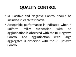 QUALITY CONTROL
• RF Positive and Negative Control should be
included in each test batch.
• Acceptable performance is indicated when a
uniform milky suspension with no
agglutination is observed with the RF Negative
Control and agglutination with large
aggregates is observed with the RF Positive
Control.
 