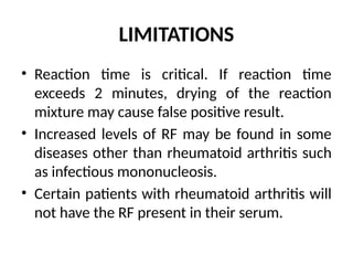 LIMITATIONS
• Reaction time is critical. If reaction time
exceeds 2 minutes, drying of the reaction
mixture may cause false positive result.
• Increased levels of RF may be found in some
diseases other than rheumatoid arthritis such
as infectious mononucleosis.
• Certain patients with rheumatoid arthritis will
not have the RF present in their serum.
 