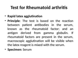 Test for Rheumatoid arthritis
• Rapid latex agglutination
• Principle: The test is based on the reaction
between patient antibodies in the serum,
known as the rheumatoid factor; and an
antigen derived from gamma globulin. If
rheumatoid factors are present in the serum,
macroscopic agglutination will be visible when
the latex reagent is mixed with the serum.
• Specimen: Serum
 
