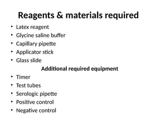 Reagents & materials required
• Latex reagent
• Glycine saline buffer
• Capillary pipette
• Applicator stick
• Glass slide
Additional required equipment
• Timer
• Test tubes
• Serologic pipette
• Positive control
• Negative control
 