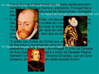 A reunião nas Cortes terminou e o trono continuava sem herdeiro. D. Henrique morre e, entretanto, Portugal fica a ser governado por uma  Junta de Governantes,  nomeada pelo Cardeal.  D. António, Prior do Crato, um dos pretendentes à coroa não se conforma com a ideia de o trono ir parar às mãos de um espanhol e não cruza os braços. Entre 1580 e 1581 governa Portugal, após ter sido aclamado rei pelo povo, mas logo, logo, teve que se confrontar com uma invasão espanhola...   É então nas Cortes de Tomar que, em 1581, D. Filipe II de Espanha é reconhecido como rei de Portugal, passando a ser D. Filipe I de Portugal. É o fim da Dinastia de Avis (Segunda Dinastia) e o início da Dinastia Filipina (também conhecida pela Terceira Dinastia), que vai durar sessenta anos! Os três reis desta dinastia foram:  D. Filipe I de Portugal,  II de Espanha (1581-1598)                                          D. Filipe II de Portugal, III de Espanha (1598-1621)                                          D. Filipe III de Portugal,  IV de Espanha (1621-1640)                                          