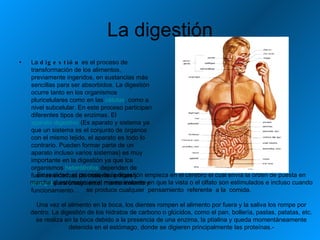 La digestión La  digestión  es el proceso de transformación de los alimentos, previamente ingeridos, en sustancias más sencillas para ser absorbidos. La digestión ocurre tanto en los organismos pluricelulares como en las  células , como a nivel subcelular. En este proceso participan diferentes tipos de enzimas. El  aparato digestivo  (Es aparato y sistema ya que un sistema es el conjunto de órganos con el mismo tejido, el aparato es todo lo contrario. Pueden formar parte de un aparato incluso varios sistemas) es muy importante en la digestión ya que los organismos  heterótrofos  dependen de fuentes externas de materias primas y  energía  para crecimiento, mantenimiento y funcionamiento. . En realidad, el proceso de la digestión empieza en el cerebro el cual envía la orden de puesta en marcha al estómago en el mismo instante en que la vista o el olfato son estimulados e incluso cuando se produce cualquier  pensamiento  referente  a la  comida.  Una vez el alimento en la boca, los dientes rompen el alimento por fuera y la saliva los rompe por dentro. La digestión de los hidratos de carbono o glúcidos, como el pan, bollería, pastas, patatas, etc. se realiza en la boca debido a la presencia de una enzima, la ptialina y queda momentáneamente detenida en el estómago, donde se digieren principalmente las proteínas.- 