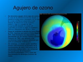Agujero de ozono  Se denomina agujero de la capa de ozono  a la zona de la atmósfera terrestre donde se producen reducciones anormales de la capa de ozono, fenómeno anual observado durante la primavera en las regiones polares y que es seguido de una recuperación durante el verano. El contenido en ozono se mide en Unidades Dobson, kilogramos por Metro cúbico. Sobre la Antártida la pérdida de ozono llega al 70%, mientras que sobre el Ártico llega al 30%. Este fenómeno fue descubierto y demostrado por Sir Gordon Dobson (G.M.B. Dobson) en 1960, que atribuyó a las condiciones meteorológicas extremas que sufre el continente Antártico.[1] Sin embargo, un amplio sector científico achacó este fenómeno al aumento de la concentración de cloro y de bromo en la estratosfera debido tanto a las emisiones antropogénicas de compuestos clorofluorocarbonados (CFC) como del desinfectante de almácigos bromuro de metilo. 