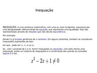 Inequação
INEQUAÇÃO- é uma sentença matemática, com uma ou mais incógnitas, expressas por
uma desigualdade, diferenciando da equação, que representa uma igualdade. Elas são
representadas através de relações que não são de equivalência.
Por exemplo:
Sendo f e g funções genéricas de n variáveis. Em alguns contextos, também se consideram
inequações expressões do tipo:
em que , pode ser >, <, ≥ ou ≤.
Se , com i variando de 1 a m, forem inequações ou equações, com pelo menos uma
inequação, então um sistema de inequações é a combinação dos usando as conexões
lógicas E e OU.
 