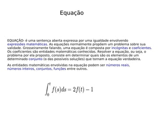 Equação
EQUAÇÃO- é uma sentença aberta expressa por uma igualdade envolvendo
expressões matemáticas. As equações normalmente propõem um problema sobre sua
validade. Grosseiramente falando, uma equação é composta por incógnitas e coeficientes.
Os coeficientes são entidades matemáticas conhecidas. Resolver a equação, ou seja, o
problema por ela proposto, consiste em determinar quais são os elementos de um
determinado conjunto (o das possíveis soluções) que tornam a equação verdadeira.
As entidades matemáticas envolvidas na equação podem ser números reais,
números inteiros, conjuntos, funções entre outros.
 