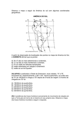 Observe o mapa a seguir da América do sul com algumas coordenadas
geográficas.
AMÉRICA DO SUL
A partir da observação da localização dos pontos no mapa da America do Sul,
é CORRETO afirmar que os pontos
A) B e F são os mais setentrionais e ocidentais.
B) C e D são os mais meridionais e orientais.
C) D e E estão em latitudes temperadas.
D) estão adiantados em relação a Greenwich.
E) estão ao sul do Equador.
24) (UFAC) Localizadas a Oeste de Greenwich, duas cidades, “A” e “B”,
encontram-se, respectivamente, a 90° e 45°. Numa quarta-feira, um avião saiu
de “A” às 14h30min e chegou a “B” depois de 5 horas de viagem. O horário de
chegada em “B” foi:
A) 18h30min da quarta-feira.
B) 19h30min da quarta-feira.
C) 22h30min da quarta-feira.
D) 00h30min da quinta-feira.
E) 02h30min da quinta-feira.
25) A existência dos fusos horários é proveniente do movimento de rotação em
que a Terra gira em torno de si mesma em seu próprio eixo. Observe o mapa
dos fusos horários mundiais a seguir e resposta.
 