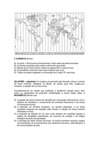 É CORRETO afirmar:
A) Ao girar, o Sol ilumina primeiramente o lado oeste da esfera terrestre.
B) As horas aumentam para oeste e diminuem para leste.
C) Dentro de um fuso horário, todos os lugares têm a mesma hora.
D) O hemisfério norte tem mais fusos horários que o sul.
E) Todos os países respeitam a convenção de a cada 15º uma hora.
26) (UFMG – adaptada) Um projeto, já aprovado pelo Senado, reduz o número
de fusos horários, adotados no Brasil, de quatro para três. Cogitou-se,
inclusive, a adoção de um fuso único.
Considerando-se as razões que justificam a existência desses fusos, bem
como as implicações de possíveis modificações a serem feitas neles, é
INCORRETO afirmar que
A) a adoção de fusos horários foi decidida por convenção internacional, com o
objetivo de disciplinar o cumprimento de contratos financeiros e de trocas
na economia-mundo.
B) a extensão do território brasileiro, no sentido latitudinal, e as fortes
variações sazonais da radiação solar forçam a adoção de fusos horários
diferentes no País.
C) a proposta de adoção de um fuso único esbarra em questões ligadas à
prática de atividades econômicas, ao consumo de energia e ao relógio
biológico de parte da população.
D) o emprego de maior número de fusos, no mesmo território nacional, implica
inconvenientes ao funcionamento dos sistemas financeiro, administrativo e
de comunicações do país.
 