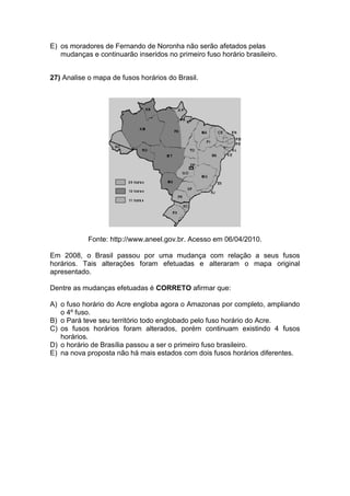 E) os moradores de Fernando de Noronha não serão afetados pelas
mudanças e continuarão inseridos no primeiro fuso horário brasileiro.
27) Analise o mapa de fusos horários do Brasil.
Fonte: http://www.aneel.gov.br. Acesso em 06/04/2010.
Em 2008, o Brasil passou por uma mudança com relação a seus fusos
horários. Tais alterações foram efetuadas e alteraram o mapa original
apresentado.
Dentre as mudanças efetuadas é CORRETO afirmar que:
A) o fuso horário do Acre engloba agora o Amazonas por completo, ampliando
o 4º fuso.
B) o Pará teve seu território todo englobado pelo fuso horário do Acre.
C) os fusos horários foram alterados, porém continuam existindo 4 fusos
horários.
D) o horário de Brasília passou a ser o primeiro fuso brasileiro.
E) na nova proposta não há mais estados com dois fusos horários diferentes.
 