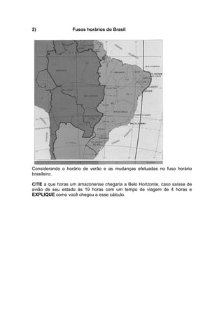 2) Fusos horários do Brasil
Considerando o horário de verão e as mudanças efetuadas no fuso horário
brasileiro.
CITE a que horas um amazonense chegaria a Belo Horizonte, caso saísse de
avião de seu estado às 19 horas com um tempo de viagem de 4 horas e
EXPLIQUE como você chegou a esse cálculo.
 