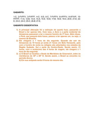 GABARITO:
1-C; 2-FVFFV; 3-FVFFF; 4-C; 5-D; 6-C; 7-FVFFV; 8-VFFFV; 9-VFVVF; 10-
FFFFF; 11-A; 12-B; 13-A; 14-A; 15-E; 16-D; 17-B; 18-D; 19-C; 20-E; 21-E; 22-
E; 23-C; 24-C; 25-C; 26-B; 27-E.
GABARITO DISSERTATIVA
1) A principal alteração foi a extinção do quarto fuso, passando o
Brasil a ter apenas três. Com isso, o Acre e a parte ocidental do
Amazonas passaram a ter o mesmo horário do 3º fuso. Além disso,
o Pará, que possuía dois fusos, passou a ter apenas um, ou seja, o
mesmo de Brasília.
2) Ele chegaria à 1 hora do dia seguinte. Quando ele sair do
Amazonas às 19 horas já serão 21 horas em Belo Horizonte, pois
com o horário de verão os relógios são adiantados nos estados da
Região Sudeste, Sul e parte do Centro-Oeste. Sendo assim, 21
horas, com o acréscimo das 4 horas de viagem, ele chegará a 1
hora do dia seguinte.
3) a) O Brasil se localiza a Oeste do Meridiano de Greenwich, entre os
meridianos de 30º e 80º O. Sendo assim, o Brasil se encontra no
período diurno.
b) Em sua antípoda serão 8 horas do mesmo dia.
 