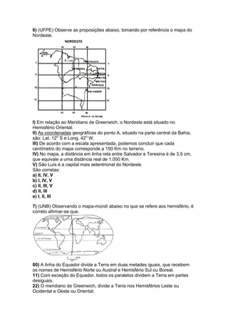 6) (UFPE) Observe as proposições abaixo, tomando por referência o mapa do
Nordeste.
I) Em relação ao Meridiano de Greenwich, o Nordeste está situado no
Hemisfério Oriental.
II) As coordenadas geográficas do ponto A, situado na parte central da Bahia,
são: Lat. 12o
S e Long. 42o
W.
III) De acordo com a escala apresentada, podemos concluir que cada
centímetro do mapa corresponde a 150 Km no terreno.
IV) No mapa, a distância em linha reta entre Salvador e Teresina é de 3,5 cm,
que equivale a uma distância real de 1.050 Km.
V) São Luís é a capital mais setentrional do Nordeste.
São corretas:
a) II, IV, V
b) I, IV, V
c) II, III, V
d) II, III
e) I, II, III
7) (UNB) Observando o mapa-múndi abaixo no que se refere aos hemisfério, é
correto afirmar-se que.
00) A linha do Equador divide a Terra em duas metades iguais, que recebem
os nomes de Hemisfério Norte ou Austral e Hemisfério Sul ou Boreal.
11) Com exceção do Equador, todos os paralelos dividem a Terra em partes
desiguais.
22) O meridiano de Greenwich, divide a Terra nos Hemisférios Leste ou
Ocidental e Oeste ou Oriental.
 