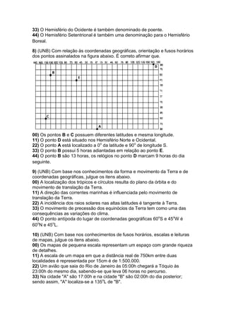 33) O Hemisfério do Ocidente é também denominado de poente.
44) O Hemisfério Setentrional é também uma denominação para o Hemisfério
Boreal.
8) (UNB) Com relação às coordenadas geográficas, orientação e fusos horários
dos pontos assinalados na figura abaixo. É correto afirmar que.
00) Os pontos B e C possuem diferentes latitudes e mesma longitude.
11) O ponto D está situado nos Hemisfério Norte e Ocidental.
22) O ponto A está localizado a 0o
da latitude e 90o
de longitude S.
33) O ponto B possui 5 horas adiantadas em relação ao ponto E.
44) O ponto B são 13 horas, os relógios no ponto D marcam 9 horas do dia
seguinte.
9) (UNB) Com base nos conhecimentos da forma e movimento da Terra e de
coordenadas geográficas, julgue os itens abaixo.
00) A localização dos trópicos e círculos resulta do plano da órbita e do
movimento de translação da Terra.
11) A direção das correntes marinhas é influenciada pelo movimento de
translação da Terra.
22) A incidência dos raios solares nas altas latitudes é tangente à Terra.
33) O movimento de precessão dos equinócios da Terra tem como uma das
consequências as variações do clima.
44) O ponto antípoda do lugar de coordenadas geográficas 60o
S e 45o
W é
60o
N e 45o
L.
10) (UNB) Com base nos conhecimentos de fusos horários, escalas e leituras
de mapas, julgue os itens abaixo.
00) Os mapas de pequena escala representam um espaço com grande riqueza
de detalhes.
11) A escala de um mapa em que a distância real de 750km entre duas
localidades é representada por 15cm é de 1:500.000.
22) Um avião que saia do Rio de Janeiro às 05:00h chegará a Tóquio às
23:00h do mesmo dia, sabendo-se que leva 06 horas no percurso.
33) Na cidade "A" são 17:00h e na cidade "B" são 02:00h do dia posterior;
sendo assim, "A" localiza-se a 135o
L de "B".
 