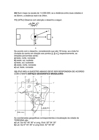 44) Num mapa na escala de 1:4.000.000, se a distância entre duas cidades é
de 85mm, a distância real é de 34km.
11) (UFRJ) Observe com atenção o desenho a seguir.
De acordo com o desenho, considerando que são 18 horas, se a bola for
chutada do centro em direção aos pontos A, B e C respectivamente, as
direções percorridas serão:
a) leste, norte, noroeste
b) oeste, sul, sudeste
c) leste, sul, sudoeste
d) oeste, norte, noroeste
e) sul, leste, noroeste
12) (PUC-MG) A QUESTÃO ABAIXO DEVE SER RESPONDIDA DE ACORDO
COM O MAPA ESPAÇO GEOGRÁFICO BRASILEIRO:
As coordenadas geográficas correspondentes à localização da cidade de
TERESINA são:
a) Lat. Sul 42o
48’ 36" e Long. Ocid. 50o
04’ 35"
b) Lat. Sul 5o
04’ 36" e Long Ocid. 42o
48’ 56"
 
