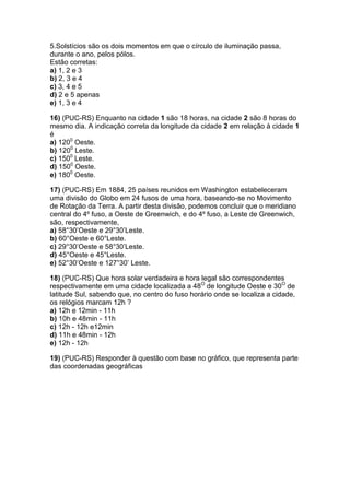 5.Solstícios são os dois momentos em que o círculo de iluminação passa,
durante o ano, pelos pólos.
Estão corretas:
a) 1, 2 e 3
b) 2, 3 e 4
c) 3, 4 e 5
d) 2 e 5 apenas
e) 1, 3 e 4
16) (PUC-RS) Enquanto na cidade 1 são 18 horas, na cidade 2 são 8 horas do
mesmo dia. A indicação correta da longitude da cidade 2 em relação à cidade 1
é
a) 1200
Oeste.
b) 1200
Leste.
c) 1500
Leste.
d) 1500
Oeste.
e) 1800
Oeste.
17) (PUC-RS) Em 1884, 25 países reunidos em Washington estabeleceram
uma divisão do Globo em 24 fusos de uma hora, baseando-se no Movimento
de Rotação da Terra. A partir desta divisão, podemos concluir que o meridiano
central do 4º fuso, a Oeste de Greenwich, e do 4º fuso, a Leste de Greenwich,
são, respectivamente,
a) 58°30’Oeste e 29°30’Leste.
b) 60°Oeste e 60°Leste.
c) 29°30’Oeste e 58°30’Leste.
d) 45°Oeste e 45°Leste.
e) 52°30’Oeste e 127°30’ Leste.
18) (PUC-RS) Que hora solar verdadeira e hora legal são correspondentes
respectivamente em uma cidade localizada a 48O
de longitude Oeste e 30O
de
latitude Sul, sabendo que, no centro do fuso horário onde se localiza a cidade,
os relógios marcam 12h ?
a) 12h e 12min - 11h
b) 10h e 48min - 11h
c) 12h - 12h e12min
d) 11h e 48min - 12h
e) 12h - 12h
19) (PUC-RS) Responder à questão com base no gráfico, que representa parte
das coordenadas geográficas
 